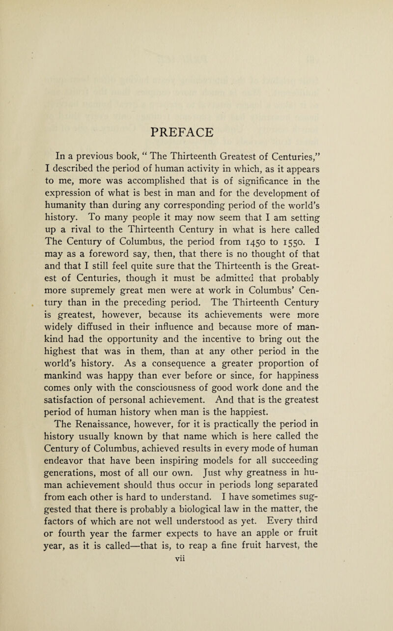 PREFACE In a previous book, “ The Thirteenth Greatest of Centuries,” I described the period of human activity in which, as it appears to me, more was accomplished that is of significance in the expression of what is best in man and for the development of humanity than during any corresponding period of the world’s history. To many people it may now seem that I am setting up a rival to the Thirteenth Century in what is here called The Century of Columbus, the period from 1450 to 1550. I may as a foreword say, then, that there is no thought of that and that I still feel quite sure that the Thirteenth is the Great¬ est of Centuries, though it must be admitted that probably more supremely great men were at work in Columbus’ Cen¬ tury than in the preceding period. The Thirteenth Century is greatest, however, because its achievements were more widely diffused in their influence and because more of man¬ kind had the opportunity and the incentive to bring out the highest that was in them, than at any other period in the world’s history. As a consequence a greater proportion of mankind was happy than ever before or since, for happiness comes only with the consciousness of good work done and the satisfaction of personal achievement. And that is the greatest period of human history when man is the happiest. The Renaissance, however, for it is practically the period in history usually known by that name which is here called the Century of Columbus, achieved results in every mode of human endeavor that have been inspiring models for all succeeding generations, most of all our own. Just why greatness in hu¬ man achievement should thus occur in periods long separated from each other is hard to understand. I have sometimes sug¬ gested that there is probably a biological law in the matter, the factors of which are not well understood as yet. Every third or fourth year the farmer expects to have an apple or fruit year, as it is called—that is, to reap a fine fruit harvest, the