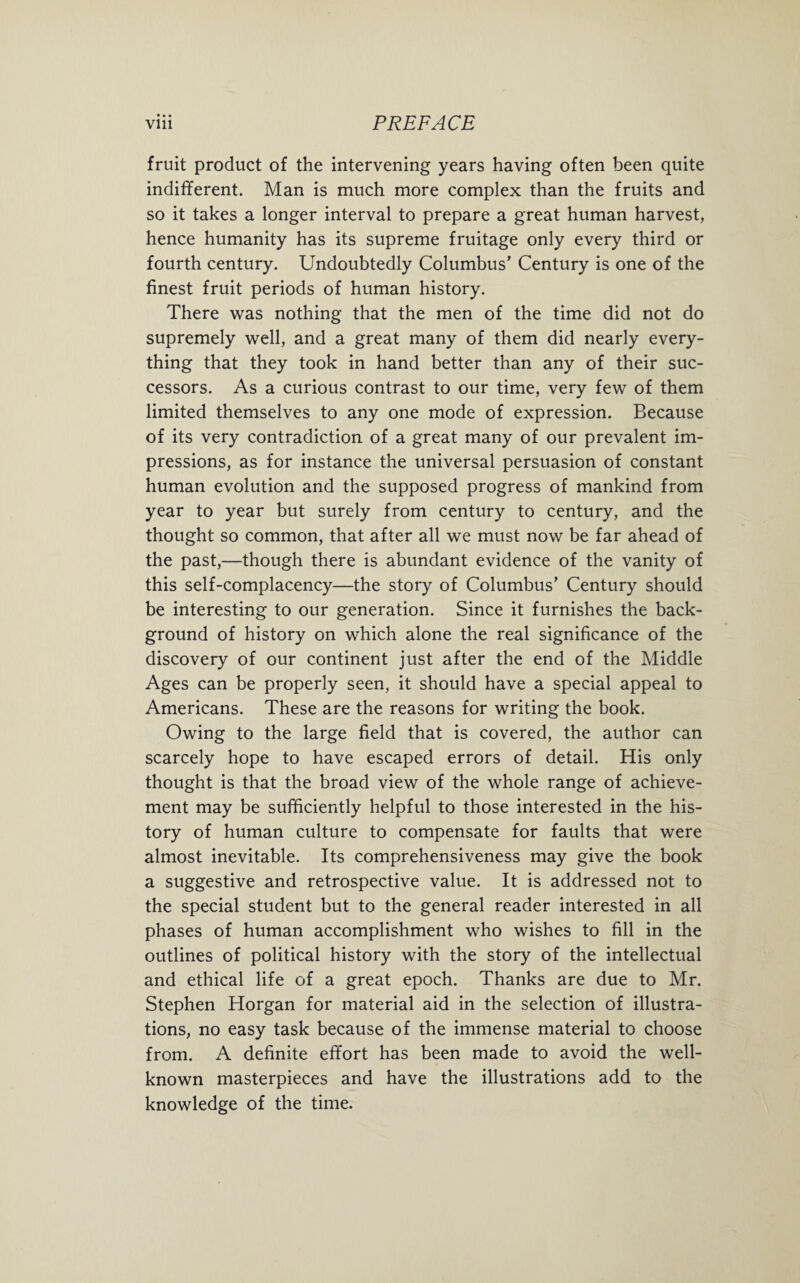 • • • fruit product of the intervening years having often been quite indifferent. Man is much more complex than the fruits and so it takes a longer interval to prepare a great human harvest, hence humanity has its supreme fruitage only every third or fourth century. Undoubtedly Columbus’ Century is one of the finest fruit periods of human history. There was nothing that the men of the time did not do supremely well, and a great many of them did nearly every¬ thing that they took in hand better than any of their suc¬ cessors. As a curious contrast to our time, very few of them limited themselves to any one mode of expression. Because of its very contradiction of a great many of our prevalent im¬ pressions, as for instance the universal persuasion of constant human evolution and the supposed progress of mankind from year to year but surely from century to century, and the thought so common, that after all we must now be far ahead of the past,—though there is abundant evidence of the vanity of this self-complacency—the story of Columbus’ Century should be interesting to our generation. Since it furnishes the back¬ ground of history on which alone the real significance of the discovery of our continent just after the end of the Middle Ages can be properly seen, it should have a special appeal to Americans. These are the reasons for writing the book. Owing to the large field that is covered, the author can scarcely hope to have escaped errors of detail. His only thought is that the broad view of the whole range of achieve¬ ment may be sufficiently helpful to those interested in the his¬ tory of human culture to compensate for faults that were almost inevitable. Its comprehensiveness may give the book a suggestive and retrospective value. It is addressed not to the special student but to the general reader interested in all phases of human accomplishment who wishes to fill in the outlines of political history with the story of the intellectual and ethical life of a great epoch. Thanks are due to Mr. Stephen Horgan for material aid in the selection of illustra¬ tions, no easy task because of the immense material to choose from. A definite effort has been made to avoid the well- known masterpieces and have the illustrations add to the knowledge of the time.