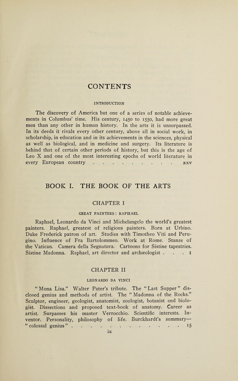 CONTENTS INTRODUCTION The discovery of America but one of a series of notable achieve¬ ments in Columbus’ time. His century, 1450 to 1550, had more great men than any other in human history. In the arts it is unsurpassed. In its deeds it rivals every other century, above all in social work, in scholarship, in education and in its achievements in the sciences, physical as well as biological, and in medicine and surgery. Its literature is behind that of certain other periods of history, but this is the age of Leo X and one of the most interesting epochs of world literature in every European country.xxv BOOK I. THE BOOK OF THE ARTS CHAPTER I GREAT PAINTERS : RAPHAEL Raphael, Leonardo da Vinci and Michelangelo the world’s greatest painters. Raphael, greatest of religious painters. Born at Urbino. Duke Frederick patron of art. Studies with Timotheo Viti and Peru- gino. Influence of Fra Bartolommeo. Work at Rome. Stanze of the Vatican. Camera della Segnatura. Cartoons for Sistine tapestries. Sistine Madonna. Raphael, art director and archaeologist ... I CHAPTER II LEONARDO DA VINCI “ Mona Lisa.” Walter Pater’s tribute. The “ Last Supper ” dis¬ closed genius and methods of artist. The “ Madonna of the Rocks.” Sculptor, engineer, geologist, anatomist, zoologist, botanist and biolo¬ gist. Dissections and proposed text-book of anatomy. Career as artist. Surpasses his master Verrocchio. Scientific interests. In¬ ventor. Personality, philosophy of life. Burckhardt’s summary— “colossal genius”.15