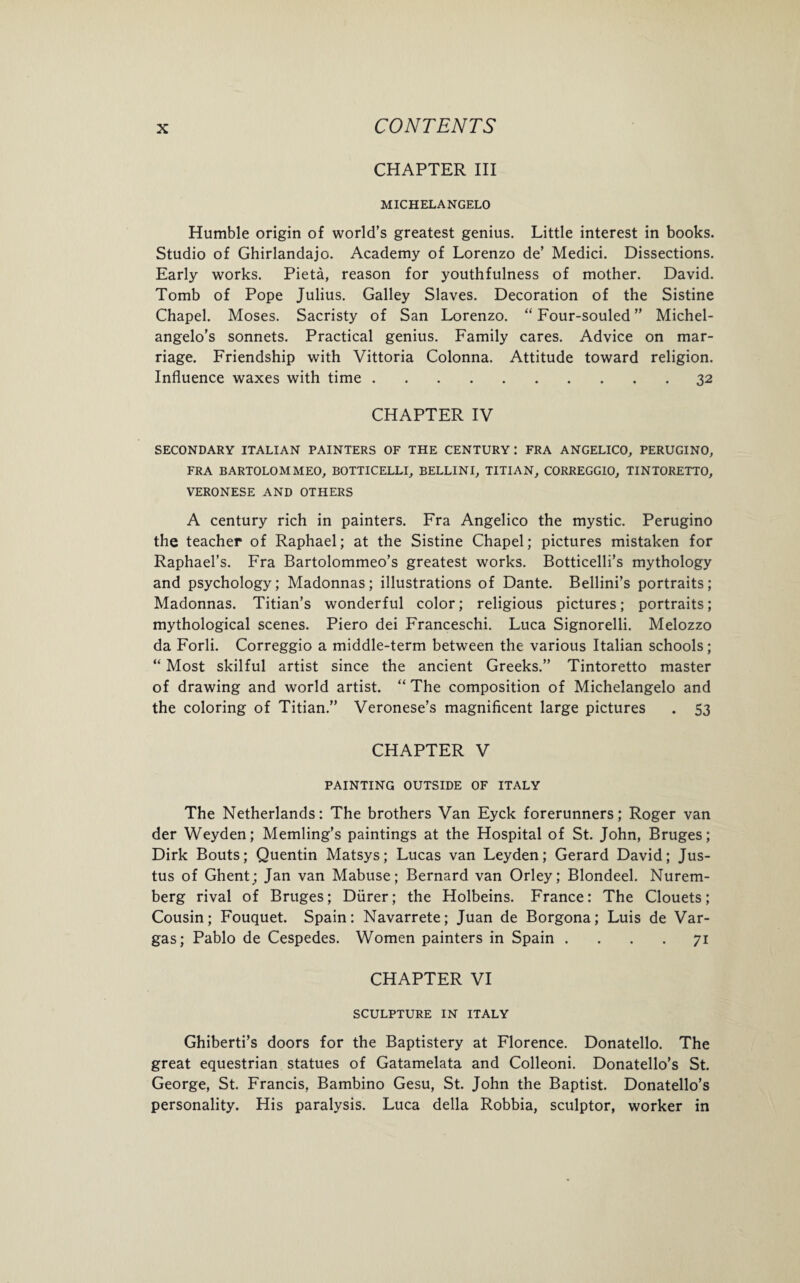CHAPTER III MICHELANGELO Humble origin of world’s greatest genius. Little interest in books. Studio of Ghirlandajo. Academy of Lorenzo de’ Medici. Dissections. Early works. Pieta, reason for youthfulness of mother. David. Tomb of Pope Julius. Galley Slaves. Decoration of the Sistine Chapel. Moses. Sacristy of San Lorenzo. “ Four-souled ” Michel¬ angelo’s sonnets. Practical genius. Family cares. Advice on mar¬ riage. Friendship with Vittoria Colonna. Attitude toward religion. Influence waxes with time.32 CHAPTER IV SECONDARY ITALIAN PAINTERS OF THE CENTURY I FRA ANGELICO, PERUGINO, FRA BARTOLOMMEO, BOTTICELLI, BELLINI, TITIAN, CORREGGIO, TINTORETTO, VERONESE AND OTHERS A century rich in painters. Fra Angelico the mystic. Perugino the teacher of Raphael; at the Sistine Chapel; pictures mistaken for Raphael’s. Fra Bartolommeo’s greatest works. Botticelli’s mythology and psychology; Madonnas; illustrations of Dante. Bellini’s portraits; Madonnas. Titian’s wonderful color; religious pictures; portraits; mythological scenes. Piero dei Franceschi. Luca Signorelli. Melozzo da Forli. Correggio a middle-term between the various Italian schools; “ Most skilful artist since the ancient Greeks.” Tintoretto master of drawing and world artist. “ The composition of Michelangelo and the coloring of Titian.” Veronese’s magnificent large pictures . 53 CHAPTER V PAINTING OUTSIDE OF ITALY The Netherlands: The brothers Van Eyck forerunners; Roger van der Weyden; Memling’s paintings at the Hospital of St. John, Bruges; Dirk Bouts; Quentin Matsys; Lucas van Leyden; Gerard David; Jus¬ tus of Ghent; Jan van Mabuse; Bernard van Orley; Blondeel. Nurem¬ berg rival of Bruges; Diirer; the Holbeins. France: The Clouets; Cousin; Fouquet. Spain: Navarrete; Juan de Borgona; Luis de Var¬ gas; Pablo de Cespedes. Women painters in Spain .... 71 CHAPTER VI SCULPTURE IN ITALY Ghiberti’s doors for the Baptistery at Florence. Donatello. The great equestrian statues of Gatamelata and Colleoni. Donatello’s St. George, St. Francis, Bambino Gesu, St. John the Baptist. Donatello’s personality. His paralysis. Luca della Robbia, sculptor, worker in