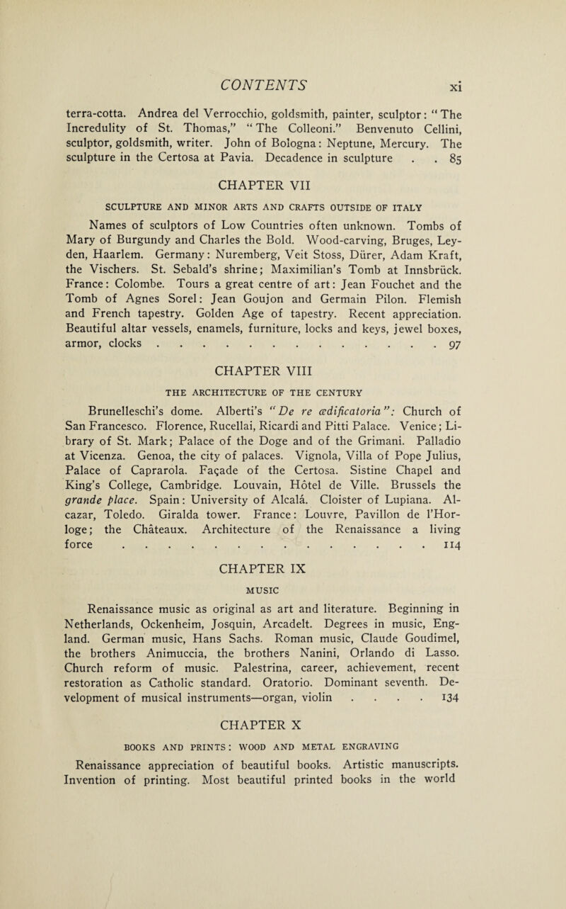 terra-cotta. Andrea del Verrocchio, goldsmith, painter, sculptor: “The Incredulity of St. Thomas/' “ The Colleoni.’’ Benvenuto Cellini, sculptor, goldsmith, writer. John of Bologna: Neptune, Mercury. The sculpture in the Certosa at Pavia. Decadence in sculpture . . 85 CHAPTER VII SCULPTURE AND MINOR ARTS AND CRAFTS OUTSIDE OF ITALY Names of sculptors of Low Countries often unknown. Tombs of Mary of Burgundy and Charles the Bold. Wood-carving, Bruges, Ley¬ den, Haarlem. Germany: Nuremberg, Veit Stoss, Diirer, Adam Kraft, the Vischers. St. Sebald’s shrine; Maximilian’s Tomb at Innsbruck. France: Colombe. Tours a great centre of art: Jean Fouchet and the Tomb of Agnes Sorel: Jean Goujon and Germain Pilon. Flemish and French tapestry. Golden Age of tapestry. Recent appreciation. Beautiful altar vessels, enamels, furniture, locks and keys, jewel boxes, armor, clocks.97 CHAPTER VIII THE ARCHITECTURE OF THE CENTURY Brunelleschi’s dome. Alberti’s “ De re cedificatoria”: Church of San Francesco. Florence, Rucellai, Ricardi and Pitti Palace. Venice; Li¬ brary of St. Mark; Palace of the Doge and of the Grimani. Palladio at Vicenza. Genoa, the city of palaces. Vignola, Villa of Pope Julius, Palace of Caprarola. Facade of the Certosa. Sistine Chapel and King’s College, Cambridge. Louvain, Hotel de Ville. Brussels the grande place. Spain: University of Alcala. Cloister of Lupiana. Al¬ cazar, Toledo. Giralda tower. France: Louvre, Pavilion de l’Hor- loge; the Chateaux. Architecture of the Renaissance a living force.114 CHAPTER IX MUSIC Renaissance music as original as art and literature. Beginning in Netherlands, Ockenheim, Josquin, Arcadelt. Degrees in music, Eng¬ land. German music, Hans Sachs. Roman music, Claude Goudimel, the brothers Animuccia, the brothers Nanini, Orlando di Lasso. Church reform of music. Palestrina, career, achievement, recent restoration as Catholic standard. Oratorio. Dominant seventh. De¬ velopment of musical instruments—organ, violin .... 134 CHAPTER X BOOKS AND PRINTS : WOOD AND METAL ENGRAVING Renaissance appreciation of beautiful books. Artistic manuscripts. Invention of printing. Most beautiful printed books in the world