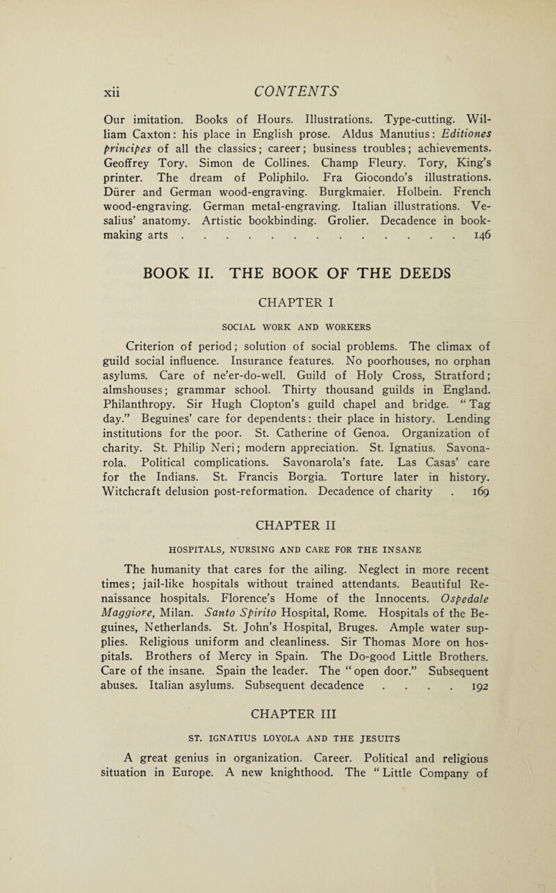 Our imitation. Books of Hours. Illustrations. Type-cutting. Wil¬ liam Caxton: his place in English prose. Aldus Manutius: Editiones principes of all the classics; career; business troubles; achievements. Geoffrey Tory. Simon de Collines. Champ Fleury. Tory, King’s printer. The dream of Poliphilo. Fra Giocondo’s illustrations. Diirer and German wood-engraving. Burgkmaier. Holbein. French wood-engraving. German metal-engraving. Italian illustrations. Ve- salius’ anatomy. Artistic bookbinding. Grolier. Decadence in book¬ making arts.146 BOOK II. THE BOOK OF THE DEEDS CHAPTER I SOCIAL WORK AND WORKERS Criterion of period; solution of social problems. The climax of guild social influence. Insurance features. No poorhouses, no orphan asylums. Care of ne’er-do-well. Guild of Holy Cross, Stratford; almshouses; grammar school. Thirty thousand guilds in England. Philanthropy. Sir Hugh Clopton’s guild chapel and bridge. “Tag day.” Beguines’ care for dependents: their place in history. Lending institutions for the poor. St. Catherine of Genoa. Organization of charity. St. Philip Neri; modern appreciation. St. Ignatius. Savona¬ rola. Political complications. Savonarola’s fate. Las Casas’ care for the Indians. St. Francis Borgia. Torture later in history. Witchcraft delusion post-reformation. Decadence of charity . 169 CHAPTER II HOSPITALS, NURSING AND CARE FOR THE INSANE The humanity that cares for the ailing. Neglect in more recent times; jail-like hospitals without trained attendants. Beautiful Re¬ naissance hospitals. Florence’s Home of the Innocents. Ospedale Maggiore, Milan. Santo Spirito Hospital, Rome. Hospitals of the Be¬ guines, Netherlands. St. John’s Hospital, Bruges. Ample water sup¬ plies. Religious uniform and cleanliness. Sir Thomas More on hos¬ pitals. Brothers of Mercy in Spain. The Do-good Little Brothers. Care of the insane. Spain the leader. The “open door.” Subsequent abuses. Italian asylums. Subsequent decadence .... 192 CHAPTER III ST. IGNATIUS LOYOLA AND THE JESUITS A great genius in organization. Career. Political and religious situation in Europe. A new knighthood. The “ Little Company of