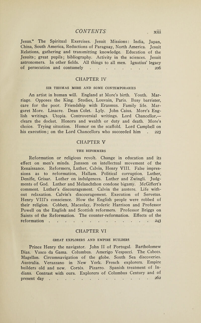 Jesus.” The Spiritual Exercises. Jesuit Missions: India, Japan, China, South America, Reductions of Paraguay, North America. Jesuit Relations, gathering and transmitting knowledge. Education of the Jesuits; great pupils; bibliography. Activity in the sciences. Jesuit astronomers. In other fields. All things to all men. Ignatius’ legacy of persecution and contumely.206 CHAPTER IV SIR THOMAS MORE AND SOME CONTEMPORARIES An artist in human will. England at More’s birth. Youth. Mar¬ riage. Opposes the King. Studies, Louvain, Paris. Busy barrister, care for the poor. Friendship with Erasmus. Family life. Mar¬ garet More. Linacre. Dean Colet. Lyly. John Caius. More’s Eng¬ lish writings. Utopia. Controversial writings. Lord Chancellor,— clears the docket. Honors and wealth or duty and death. More’s choice. Trying situation. Humor on the scaffold. Lord Campbell on his execution; on the Lord Chancellors who succeeded him . 223 CHAPTER V THE REFORMERS Reformation or religious revolt. Change in education and its effect on men’s minds. Janssen on intellectual movement of the Renaissance. Reformers, Luther, Calvin, Henry VIII. False impres¬ sions as to reformation, Hallam. Political corruption. Luther, Denifle, Grisar. Luther on indulgences. Luther and Zwingli. Judg¬ ments of God. Luther and Melanchthon condone bigamy. McGiffert’s comment. Luther’s discouragement. Calvin the austere. Life with¬ out relaxation. Calvin’s discouragement. Execution of Servetus. Henry VIII’s conscience. How the English people were robbed of their religion. Cobbett, Macaulay, Frederic Harrison and Professor Powell on the English and Scottish reformers. Professor Briggs on Saints of the Reformation. The counter-reformation. Effects of the reformation.243 CHAPTER VI GREAT EXPLORERS AND EMPIRE BUILDERS Prince Henry the navigator. John II of Portugal. Bartholomew Dias. Vasco da Gama. Columbus. Amerigo Vespucci. The Cabots. Magellan. Circumnavigation of the globe. South Sea discoveries. Australia. Verazzano in New York. French explorers. Empire builders old and new. Cortes. Pizarro. Spanish treatment of In¬ dians. Contrast with ours. Explorers of Columbus Century and of present day.2^2