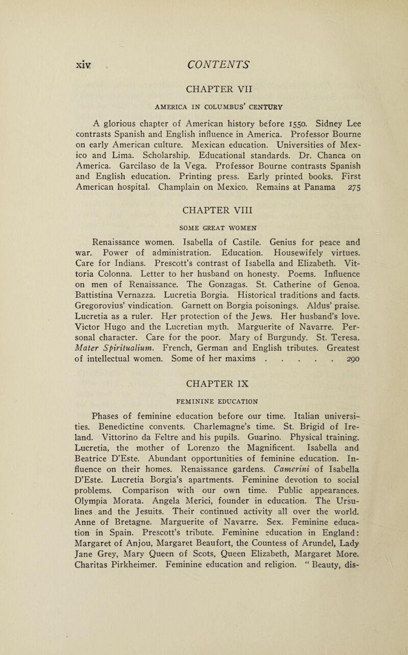 CHAPTER VII AMERICA IN COLUMBUS' CENTURY A glorious chapter of American history before 1550. Sidney Lee contrasts Spanish and English influence in America. Professor Bourne on early American culture. Mexican education. Universities of Mex¬ ico and Lima. Scholarship. Educational standards. Dr. Chanca on America. Garcilaso de la Vega. Professor Bourne contrasts Spanish and English education. Printing press. Early printed books. First American hospital. Champlain on Mexico. Remains at Panama 275 CHAPTER VIII SOME GREAT WOMEN Renaissance women. Isabella of Castile. Genius for peace and war. Power of administration. Education. Housewifely virtues. Care for Indians. Prescott’s contrast of Isabella and Elizabeth. Vit- toria Colonna. Letter to her husband on honesty. Poems. Influence on men of Renaissance. The Gonzagas. St. Catherine of Genoa. Battistina Vernazza. Lucretia Borgia. Historical traditions and facts. Gregorovius’ vindication. Garnett on Borgia poisonings. Aldus’ praise. Lucretia as a ruler. H.er protection of the Jews. Her husband’s love. Victor Hugo and the Lucretian myth. Marguerite of Navarre. Per¬ sonal character. Care for the poor. Mary of Burgundy. St. Teresa. Mater Spiritualium. French, German and English tributes. Greatest of intellectual women. Some of her maxims.290 CHAPTER IX FEMININE EDUCATION Phases of feminine education before our time. Italian universi¬ ties. Benedictine convents. Charlemagne’s time. St. Brigid of Ire¬ land. Vittorino da Feltre and his pupils. Guarino. Physical training. Lucretia, the mother of Lorenzo the Magnificent. Isabella and Beatrice D’Este. Abundant opportunities of feminine education. In¬ fluence on their homes. Renaissance gardens. Camerini of Isabella D’Este. Lucretia Borgia’s apartments. Feminine devotion to social problems. Comparison with our own time. Public appearances. Olympia Morata. Angela Merici, founder in education. The Ursu- lines and the Jesuits. Their continued activity all over the world. Anne of Bretagne. Marguerite of Navarre. Sex. Feminine educa¬ tion in Spain. Prescott’s tribute. Feminine education in England: Margaret of Anjou, Margaret Beaufort, the Countess of Arundel, Lady Jane Grey, Mary Queen of Scots, Queen Elizabeth, Margaret More. Charitas Pirkheimer. Feminine education and religion. “ Beauty, dis-