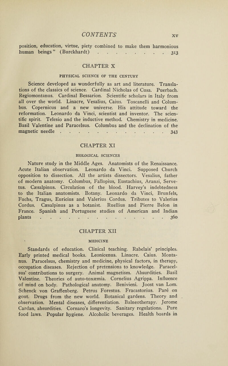 position, education, virtue, piety combined to make them harmonious human beings” (Burckhardt).313 CHAPTER X PHYSICAL SCIENCE OF THE CENTURY Science developed as wonderfully as art and literature. Transla¬ tions of the classics of science. Cardinal Nicholas of Cusa. Puerbach. Regiomontanus. Cardinal Bessarion. Scientific scholars in Italy from all over the world. Linacre, Vesalius, Caius. Toscanelli and Colum¬ bus. Copernicus and a new universe. His attitude toward the reformation. Leonardo da Vinci, scientist and inventor. The scien¬ tific spirit. Telesio and the inductive method. Chemistry in medicine. Basil Valentine and Paracelsus. Columbus and the declination of the magnetic needle.343 CHAPTER XI BIOLOGICAL SCIENCES Nature study in the Middle Ages. Anatomists of the Renaissance. Acute Italian observation. Leonardo da Vinci. Supposed Church opposition to dissection. All the artists dissectors. Vesalius, father of modern anatomy. Columbus, Fallopius, Eustachius, Aranzi, Serve- tus. Csesalpinus. Circulation of the blood. Harvey’s indebtedness to the Italian anatomists. Botany. Leonardo da Vinci, Brunfels, Fuchs, Tragus, Euricius and Valerius Cordus. Tributes to Valerius Cordus. Csesalpinus as a botanist. Ruellius and Pierre Belon in France. Spanish and Portuguese studies of American and Indian plants.360 CHAPTER XII MEDICINE Standards of education. Clinical teaching. Rabelais’ principles. Early printed medical books. Leonicenus. Linacre. Caius. Monta- nus. Paracelsus, chemistry and medicine, physical factors, in therapy, occupation diseases. Rejection of pretensions to knowledge. Paracel¬ sus’ contributions to surgery. Animal magnetism. Absurdities. Basil Valentine. Theories of auto-toxaemia. Cornelius Agrippa. Influence of mind on body. Pathological anatomy. Benivieni. Joost van Lorn. Schenck von Graffenberg. Petrus Forestus. Fracastorius. Pare on gout. Drugs from the new world. Botanical gardens. Theory and observation. Mental diseases, differentiation. Balneotherapy. Jerome Cardan, absurdities. Cornaro’s longevity. Sanitary regulations. Pure food laws. Popular hygiene. Alcoholic beverages. Health boards in
