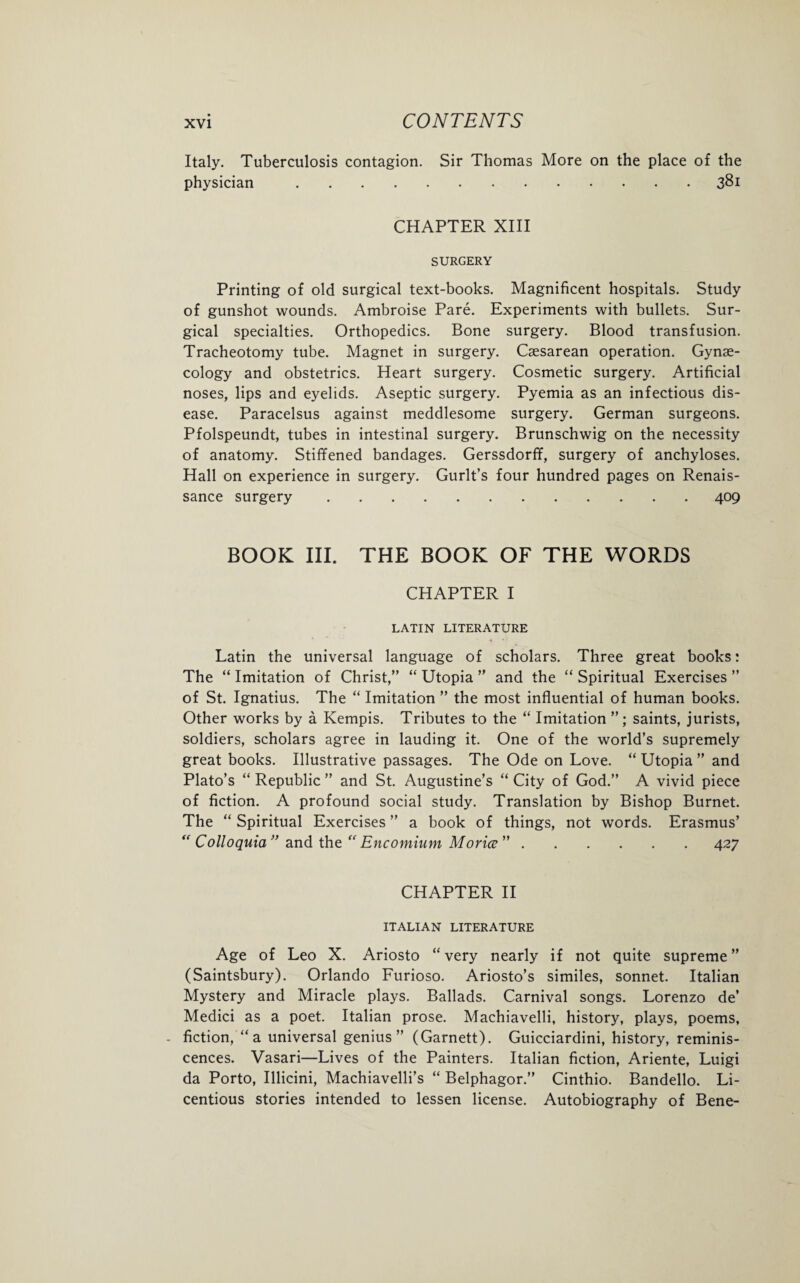 Italy. Tuberculosis contagion. Sir Thomas More on the place of the physician.381 CHAPTER XIII SURGERY Printing of old surgical text-books. Magnificent hospitals. Study of gunshot wounds. Ambroise Pare. Experiments with bullets. Sur¬ gical specialties. Orthopedics. Bone surgery. Blood transfusion. Tracheotomy tube. Magnet in surgery. Caesarean operation. Gynae¬ cology and obstetrics. Heart surgery. Cosmetic surgery. Artificial noses, lips and eyelids. Aseptic surgery. Pyemia as an infectious dis¬ ease. Paracelsus against meddlesome surgery. German surgeons. Pfolspeundt, tubes in intestinal surgery. Brunschwig on the necessity of anatomy. Stiffened bandages. Gerssdorff, surgery of anchyloses. Hall on experience in surgery. Gurlt’s four hundred pages on Renais¬ sance surgery.409 BOOK III. THE BOOK OF THE WORDS CHAPTER I LATIN LITERATURE Latin the universal language of scholars. Three great books: The “ Imitation of Christ,” “ Utopia ” and the “ Spiritual Exercises ” of St. Ignatius. The “ Imitation ” the most influential of human books. Other works by a Kempis. Tributes to the “ Imitation ”; saints, jurists, soldiers, scholars agree in lauding it. One of the world’s supremely great books. Illustrative passages. The Ode on Love. “ Utopia ” and Plato’s “ Republic ” and St. Augustine’s “ City of God.” A vivid piece of fiction. A profound social study. Translation by Bishop Burnet. The “ Spiritual Exercises ” a book of things, not words. Erasmus’ “ Colloquia” and the “ Encomium Morice ”.427 CHAPTER II ITALIAN LITERATURE Age of Leo X. Ariosto “very nearly if not quite supreme” (Saintsbury). Orlando Furioso. Ariosto’s similes, sonnet. Italian Mystery and Miracle plays. Ballads. Carnival songs. Lorenzo de’ Medici as a poet. Italian prose. Machiavelli, history, plays, poems, - fiction, “a universal genius” (Garnett). Guicciardini, history, reminis¬ cences. Vasari—Lives of the Painters. Italian fiction, Ariente, Luigi da Porto, Illicini, Machiavelli’s “ Belphagor.” Cinthio. Bandello. Li¬ centious stories intended to lessen license. Autobiography of Bene-
