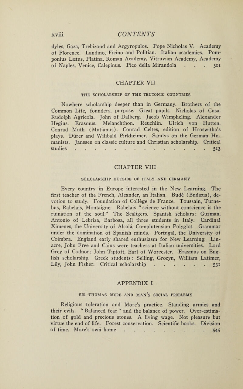 dyles, Gaza, Trebizond and Argyropulos. Pope Nicholas V. Academy of Florence. Landino, Ficino and Politian. Italian academies. Pom- ponius Laetus, Platina, Roman Academy, Vitruvian Academy, Academy of Naples, Venice, Calepinus. Pico della Mirandola . . . 501 CHAPTER VII THE SCHOLARSHIP OF THE TEUTONIC COUNTRIES Nowhere scholarship deeper than in Germany. Brothers of the Common Life, founders, purpose. Great pupils. Nicholas of Cusa. Rudolph Agricola. John of Dalberg. Jacob Wimpheling. Alexander Hegius. Erasmus. Melanchthon. Reuchlin. Ulrich von Hutten. Conrad Muth (Mutianus). Conrad Celtes, edition of Hroswitha’s plays. Diirer and Wilibald Pirkheimer. Sandys on the German Hu¬ manists. Janssen on classic culture and Christian scholarship. Critical studies.513 CHAPTER VIII SCHOLARSHIP OUTSIDE OF ITALY AND GERMANY Every country in Europe interested in the New Learning. The first teacher of the French, Aleander, an Italian. Bude (Budasus), de¬ votion to study. Foundation of College de France. Toussain, Turne- bus, Rabelais, Montaigne. Rabelais “ science without conscience is the ruination of the soul.” The Scaligers. Spanish scholars: Guzman, Antonio of Lebriza, Barbosa, all three students in Italy. Cardinal Ximenes, the University of Alcala, Complutensian Polyglot. Grammar under the domination of Spanish minds. Portugal, the University of Coimbra. England early shared enthusiasm for New Learning. Lin- acre, John Free and Caius were teachers at Italian universities. Lord Grey of Codnor; John Tiptoft, Earl of Worcester. Erasmus on Eng¬ lish scholarship. Greek students: Selling, Grocyn, William Latimer, Lily, John Fisher. Critical scholarship.531 APPENDIX I SIR THOMAS MORE AND MAN’S SOCIAL PROBLEMS Religious toleration and More’s practice. Standing armies and their evils. “ Balanced fear ” and the balance of power. Over-estima¬ tion of gold and precious stones. A living wage. Not pleasure but virtue the end of life. Forest conservation. Scientific books. Division of time. More’s own home.545