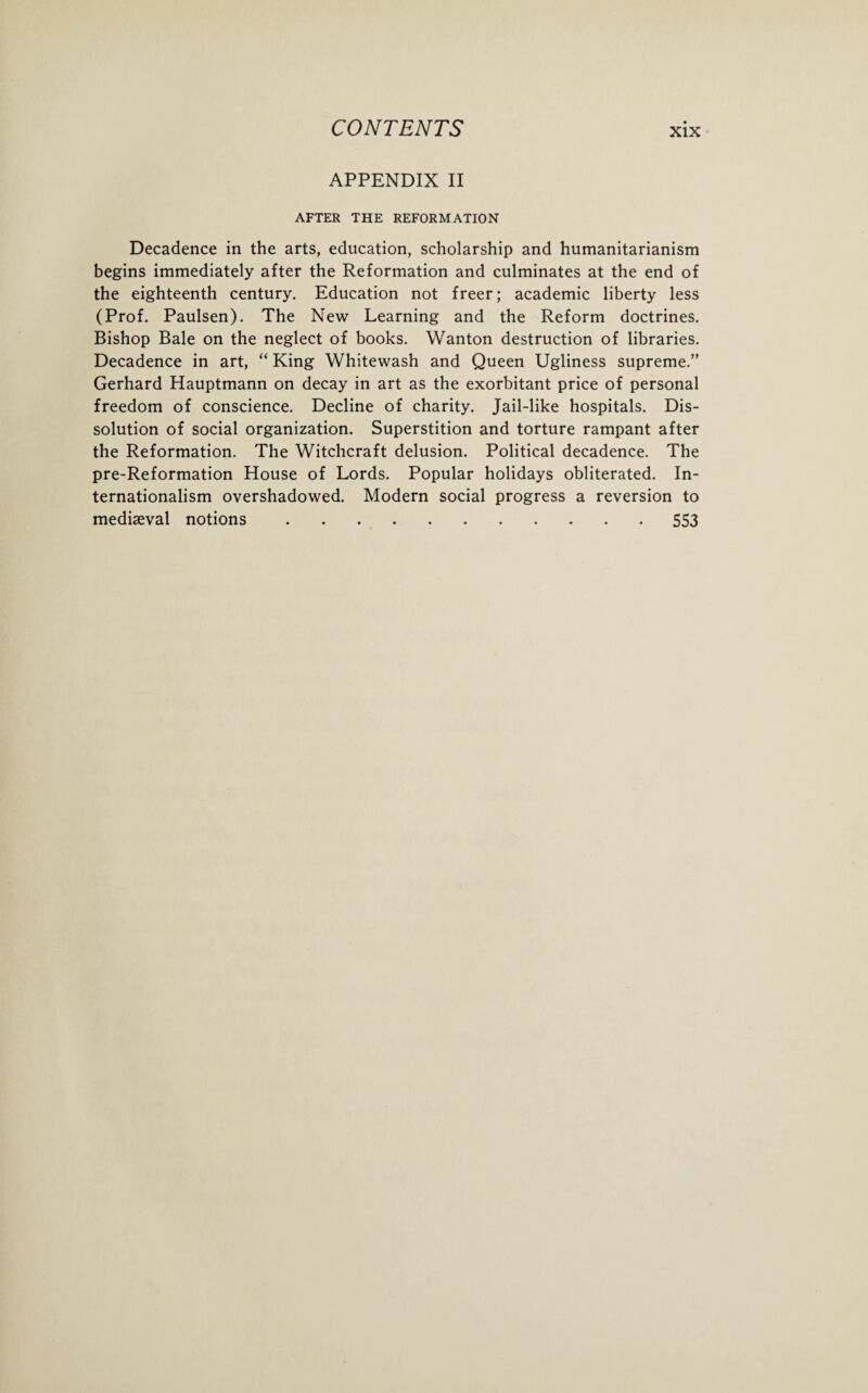 APPENDIX II AFTER THE REFORMATION Decadence in the arts, education, scholarship and humanitarianism begins immediately after the Reformation and culminates at the end of the eighteenth century. Education not freer; academic liberty less (Prof. Paulsen). The New Learning and the Reform doctrines. Bishop Bale on the neglect of books. Wanton destruction of libraries. Decadence in art, “ King Whitewash and Queen Ugliness supreme.” Gerhard Hauptmann on decay in art as the exorbitant price of personal freedom of conscience. Decline of charity. Jail-like hospitals. Dis¬ solution of social organization. Superstition and torture rampant after the Reformation. The Witchcraft delusion. Political decadence. The pre-Reformation House of Lords. Popular holidays obliterated. In¬ ternationalism overshadowed. Modern social progress a reversion to mediaeval notions.553