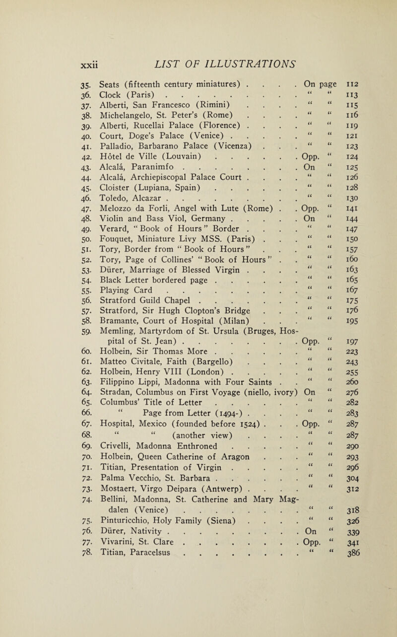35- Seats (fifteenth century miniatures) .... On page 112 36. Clock (Paris). a a 113 37- Alberti, San Francesco (Rimini) .... a a 115 38. Michelangelo, St. Peter’s (Rome) . . . . a a 116 39- Alberti, Rucellai Palace (Florence) .... a a 119 40. Court, Doge’s Palace (Venice). a a 121 41. Palladio, Barbarano Palace (Vicenza) a a 123 42. Hotel de Ville (Louvain). Opp. “ 124 43. Alcala, Paranimfo. On “ 125 44. Alcala, Archiepiscopal Palace Court .... a a 126 45- Cloister (Lupiana, Spain). a a 128 46. Toledo, Alcazar. ii a 130 47- Melozzo da Forli, Angel with Lute (Rome) . Opp. “ 141 48. Violin and Bass Viol, Germany. On “ 144 49- Verard, “ Book of Hours ” Border .... ii a 147 50. Fouquet, Miniature Livy MSS. (Paris) . ii a 150 51- Tory, Border from “ Book of Hours ”... ii a 157 52. Tory, Page of Collines’ “Book of Hours” . ii a 160 53- Diirer, Marriage of Blessed Virgin .... ii « 163 54- Black Letter bordered page. ii a 165 55- Playing Card. ii a 167 56. Stratford Guild Chapel. ii a 175 57- Stratford, Sir Hugh Clopton’s Bridge ii a 176 58. Bramante, Court of Hospital (Milan) ii a 195 59- Memling, Martyrdom of St. Ursula (Bruges, Hos¬ pital of St. Jean). Opp. “ 197 60. Holbein, Sir Thomas More. a a 223 61. Matteo Civitale, Faith (Bargello) . . . . a a 243 62. Holbein, Henry VIII (London). a a 255 63- Filippino Lippi, Madonna with Four Saints . a a 260 64. Stradan, Columbus on First Voyage (niello, ivory) On “ 276 65. Columbus’ Title of Letter. ii a 282 66. Page from Letter (1494-) . . . . ii a 283 67. Hospital, Mexico (founded before 1524) . Opp. “ 287 68. (another view) . . . . ii a 287 69. Crivelli, Madonna Enthroned. ii a 290 70. Holbein, Queen Catherine of Aragon a a 293 71. Titian, Presentation of Virgin. a a 296 72. Palma Vecchio, St. Barbara. a a 304 73- Mostaert, Virgo Deipara (Antwerp) . . . . a a 312 74- Bellini, Madonna, St. Catherine and Mary Mag¬ dalen (Venice). a a 318 75- Pinturicchio, Holy Family (Siena) . . . . a a 326 76. Diirer, Nativity. On “ 339 77- Vivarini, St. Clare. Opp. “ 34i 78. Titian, Paracelsus. a a 386
