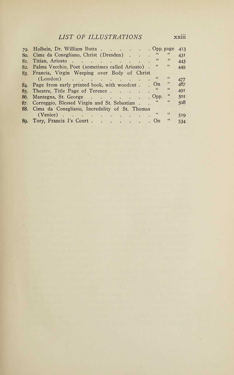 79- 80. 81. 8 2. 83. 84. 85. 86. 87. 88. 89. LIST OF ILLUSTRATIONS Holbein, Dr. William Butts. Cima da Conegliano, Christ (Dresden) Titian, Ariosto. Palma Vecchio, Poet (sometimes called Ariosto) . Francia, Virgin Weeping over Body of Christ (London). Page from early printed book, with woodcut . Theatre, Title Page of Terence. Mantegna, St. George. Correggio, Blessed Virgin and St. Sebastian . Cima da Conegliano, Incredulity of St. Thomas (Venice). Tory, Francis I’s Court. XXlll Opp. page 413 u u 431 u a 443 a u 449 u (C 477 On u 487 a 491 Opp. u 501 << u 508 a a 519 On a 534