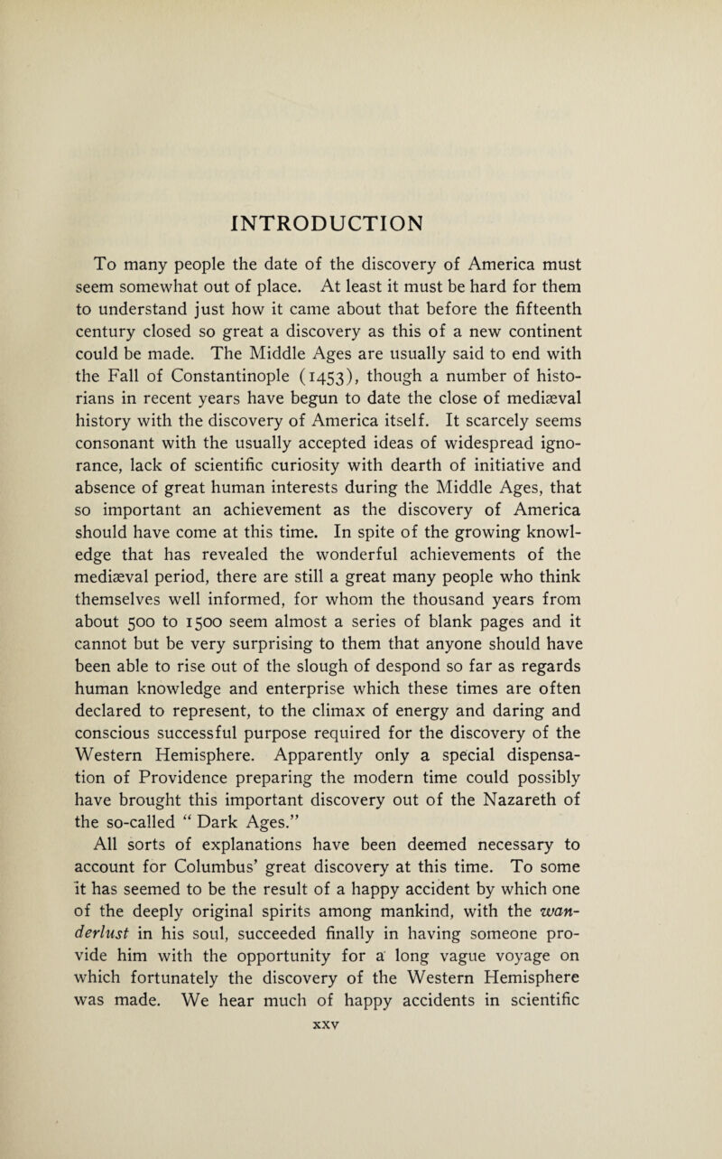 INTRODUCTION To many people the date of the discovery of America must seem somewhat out of place. At least it must be hard for them to understand just how it came about that before the fifteenth century closed so great a discovery as this of a new continent could be made. The Middle Ages are usually said to end with the Fall of Constantinople (1453), though a number of histo¬ rians in recent years have begun to date the close of mediaeval history with the discovery of America itself. It scarcely seems consonant with the usually accepted ideas of widespread igno¬ rance, lack of scientific curiosity with dearth of initiative and absence of great human interests during the Middle Ages, that so important an achievement as the discovery of America should have come at this time. In spite of the growing knowl¬ edge that has revealed the wonderful achievements of the mediaeval period, there are still a great many people who think themselves well informed, for whom the thousand years from about 500 to 1500 seem almost a series of blank pages and it cannot but be very surprising to them that anyone should have been able to rise out of the slough of despond so far as regards human knowledge and enterprise which these times are often declared to represent, to the climax of energy and daring and conscious successful purpose required for the discovery of the Western Hemisphere. Apparently only a special dispensa¬ tion of Providence preparing the modern time could possibly have brought this important discovery out of the Nazareth of the so-called “ Dark Ages.” All sorts of explanations have been deemed necessary to account for Columbus’ great discovery at this time. To some it has seemed to be the result of a happy accident by which one of the deeply original spirits among mankind, with the wan¬ derlust in his soul, succeeded finally in having someone pro¬ vide him with the opportunity for a long vague voyage on which fortunately the discovery of the Western Hemisphere was made. We hear much of happy accidents in scientific