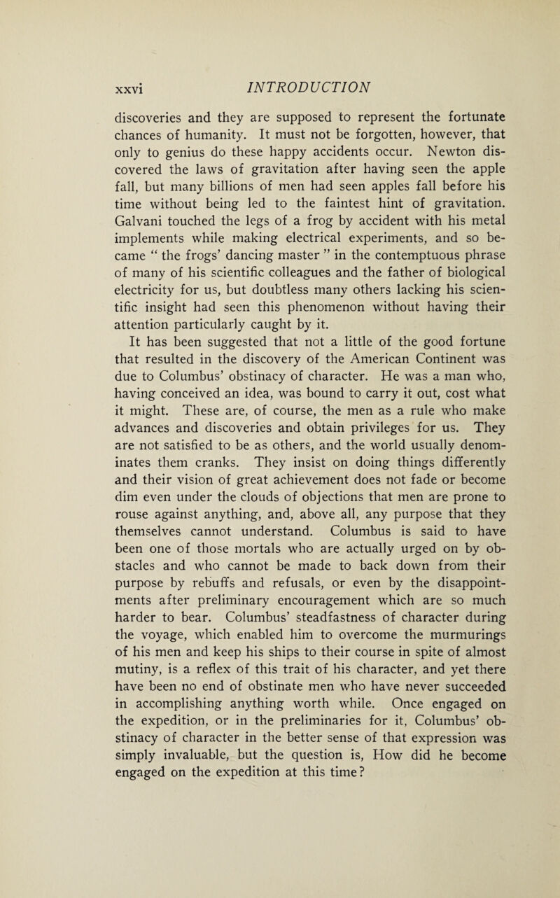 discoveries and they are supposed to represent the fortunate chances of humanity. It must not be forgotten, however, that only to genius do these happy accidents occur. Newton dis¬ covered the laws of gravitation after having seen the apple fall, but many billions of men had seen apples fall before his time without being led to the faintest hint of gravitation. Galvani touched the legs of a frog by accident with his metal implements while making electrical experiments, and so be¬ came “ the frogs’ dancing master ” in the contemptuous phrase of many of his scientific colleagues and the father of biological electricity for us, but doubtless many others lacking his scien¬ tific insight had seen this phenomenon without having their attention particularly caught by it. It has been suggested that not a little of the good fortune that resulted in the discovery of the American Continent was due to Columbus’ obstinacy of character. He was a man who, having conceived an idea, was bound to carry it out, cost what it might. These are, of course, the men as a rule who make advances and discoveries and obtain privileges for us. They are not satisfied to be as others, and the world usually denom¬ inates them cranks. They insist on doing things differently and their vision of great achievement does not fade or become dim even under the clouds of objections that men are prone to rouse against anything, and, above all, any purpose that they themselves cannot understand. Columbus is said to have been one of those mortals who are actually urged on by ob¬ stacles and who cannot be made to back down from their purpose by rebuffs and refusals, or even by the disappoint¬ ments after preliminary encouragement which are so much harder to bear. Columbus’ steadfastness of character during the voyage, which enabled him to overcome the murmurings of his men and keep his ships to their course in spite of almost mutiny, is a reflex of this trait of his character, and yet there have been no end of obstinate men who have never succeeded in accomplishing anything worth while. Once engaged on the expedition, or in the preliminaries for it, Columbus’ ob¬ stinacy of character in the better sense of that expression was simply invaluable, but the question is, How did he become engaged on the expedition at this time?