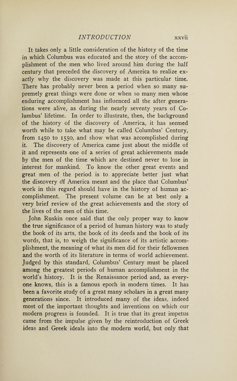 It takes only a little consideration of the history of the time in which Columbus was educated and the story of the accom¬ plishment of the men who lived around him during the half century that preceded the discovery of America to realize ex¬ actly why the discovery was made at this particular time. There has probably never been a period when so many su¬ premely great things were done or when so many men whose enduring accomplishment has influenced all the after genera¬ tions were alive, as during the nearly seventy years of Co¬ lumbus’ lifetime. In order to illustrate, then, the background of the history of the discovery of America, it has seemed worth while to take what may be called Columbus’ Century, from 1450 to 1550, and show what was accomplished during it. The discovery of America came just about the middle of it and represents one of a series of great achievements made by the men of the time which are destined never to lose in interest for mankind. To know the other great events and great men of the period is to appreciate better just what the discovery o‘f America meant and the place that Columbus’ work in this regard should have in the history of human ac¬ complishment. The present volume can be at best only a very brief review of the great achievements and the story of the lives of the men of this time. John Ruskin once said that the only proper way to know the true significance of a period of human history was to study the book of its arts, the book of its deeds and the book of its words, that is, to weigh the significance of its artistic accom¬ plishment, the meaning of what its men did for their fellowmen and the worth of its literature in terms of world achievement. Judged by this standard, Columbus’ Century must be placed among the greatest periods of human accomplishment in the world’s history. It is the Renaissance period and, as every¬ one knows, this is a famous epoch in modern times. It has been a favorite study of a great many scholars in a great many generations since. It introduced many of the ideas, indeed most of the important thoughts and inventions on which our modern progress is founded. It is true that its great impetus came from the impulse given by the reintroduction of Greek ideas and Greek ideals into the modern world, but only that