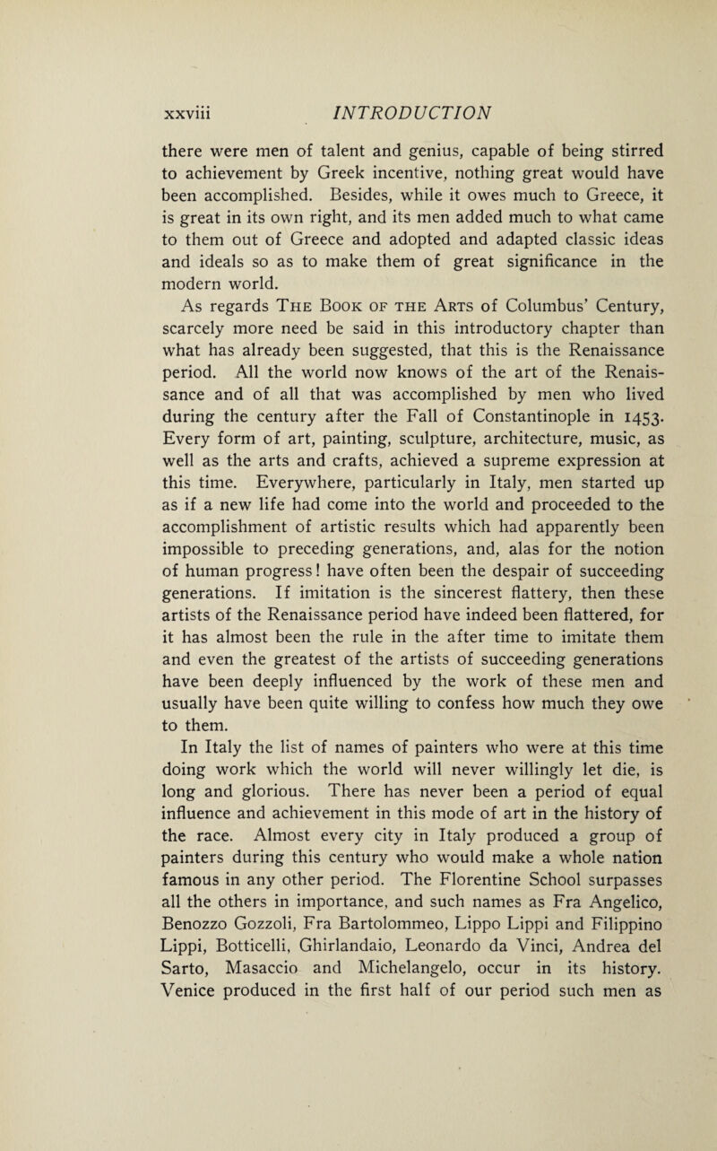 there were men of talent and genius, capable of being stirred to achievement by Greek incentive, nothing great would have been accomplished. Besides, while it owes much to Greece, it is great in its own right, and its men added much to what came to them out of Greece and adopted and adapted classic ideas and ideals so as to make them of great significance in the modern world. As regards The Book of the Arts of Columbus’ Century, scarcely more need be said in this introductory chapter than what has already been suggested, that this is the Renaissance period. All the world now knows of the art of the Renais¬ sance and of all that was accomplished by men who lived during the century after the Fall of Constantinople in 1453. Every form of art, painting, sculpture, architecture, music, as well as the arts and crafts, achieved a supreme expression at this time. Everywhere, particularly in Italy, men started up as if a new life had come into the world and proceeded to the accomplishment of artistic results which had apparently been impossible to preceding generations, and, alas for the notion of human progress! have often been the despair of succeeding generations. If imitation is the sincerest flattery, then these artists of the Renaissance period have indeed been flattered, for it has almost been the rule in the after time to imitate them and even the greatest of the artists of succeeding generations have been deeply influenced by the work of these men and usually have been quite willing to confess how much they owe to them. In Italy the list of names of painters who were at this time doing work which the world will never willingly let die, is long and glorious. There has never been a period of equal influence and achievement in this mode of art in the history of the race. Almost every city in Italy produced a group of painters during this century who would make a whole nation famous in any other period. The Florentine School surpasses all the others in importance, and such names as Fra Angelico, Benozzo Gozzoli, Fra Bartolommeo, Lippo Lippi and Filippino Lippi, Botticelli, Ghirlandaio, Leonardo da Vinci, Andrea del Sarto, Masaccio and Michelangelo, occur in its history. Venice produced in the first half of our period such men as