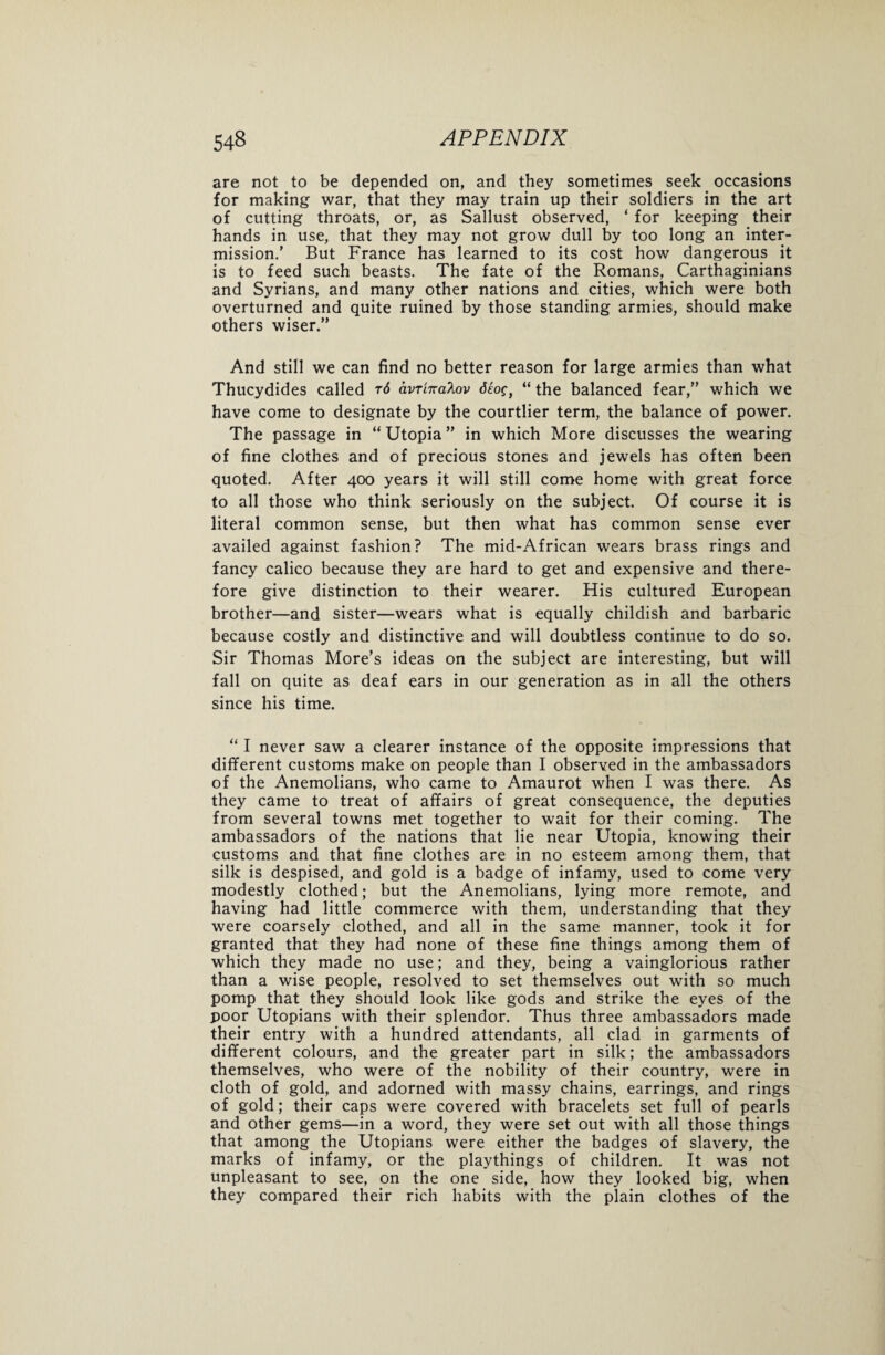 are not to be depended on, and they sometimes seek occasions for making war, that they may train up their soldiers in the art of cutting throats, or, as Sallust observed, ‘ for keeping their hands in use, that they may not grow dull by too long an inter¬ mission.’ But France has learned to its cost how dangerous it is to feed such beasts. The fate of the Romans, Carthaginians and Syrians, and many other nations and cities, which were both overturned and quite ruined by those standing armies, should make others wiser.” And still we can find no better reason for large armies than what Thucydides called t6 avrinaXov 6£og} “ the balanced fear,” which we have come to designate by the courtlier term, the balance of power. The passage in “ Utopia ” in which More discusses the wearing of fine clothes and of precious stones and jewels has often been quoted. After 400 years it will still come home with great force to all those who think seriously on the subject. Of course it is literal common sense, but then what has common sense ever availed against fashion? The mid-African wears brass rings and fancy calico because they are hard to get and expensive and there¬ fore give distinction to their wearer. His cultured European brother—and sister—wears what is equally childish and barbaric because costly and distinctive and will doubtless continue to do so. Sir Thomas More’s ideas on the subject are interesting, but will fall on quite as deaf ears in our generation as in all the others since his time. “ I never saw a clearer instance of the opposite impressions that different customs make on people than I observed in the ambassadors of the Anemolians, who came to Amaurot when I was there. As they came to treat of affairs of great consequence, the deputies from several towns met together to wait for their coming. The ambassadors of the nations that lie near Utopia, knowing their customs and that fine clothes are in no esteem among them, that silk is despised, and gold is a badge of infamy, used to come very modestly clothed; but the Anemolians, lying more remote, and having had little commerce with them, understanding that they were coarsely clothed, and all in the same manner, took it for granted that they had none of these fine things among them of which they made no use; and they, being a vainglorious rather than a wise people, resolved to set themselves out with so much pomp that they should look like gods and strike the eyes of the poor Utopians with their splendor. Thus three ambassadors made their entry with a hundred attendants, all clad in garments of different colours, and the greater part in silk; the ambassadors themselves, who were of the nobility of their country, were in cloth of gold, and adorned with massy chains, earrings, and rings of gold; their caps were covered with bracelets set full of pearls and other gems—in a word, they were set out with all those things that among the Utopians were either the badges of slavery, the marks of infamy, or the playthings of children. It was not unpleasant to see, on the one side, how they looked big, when they compared their rich habits with the plain clothes of the