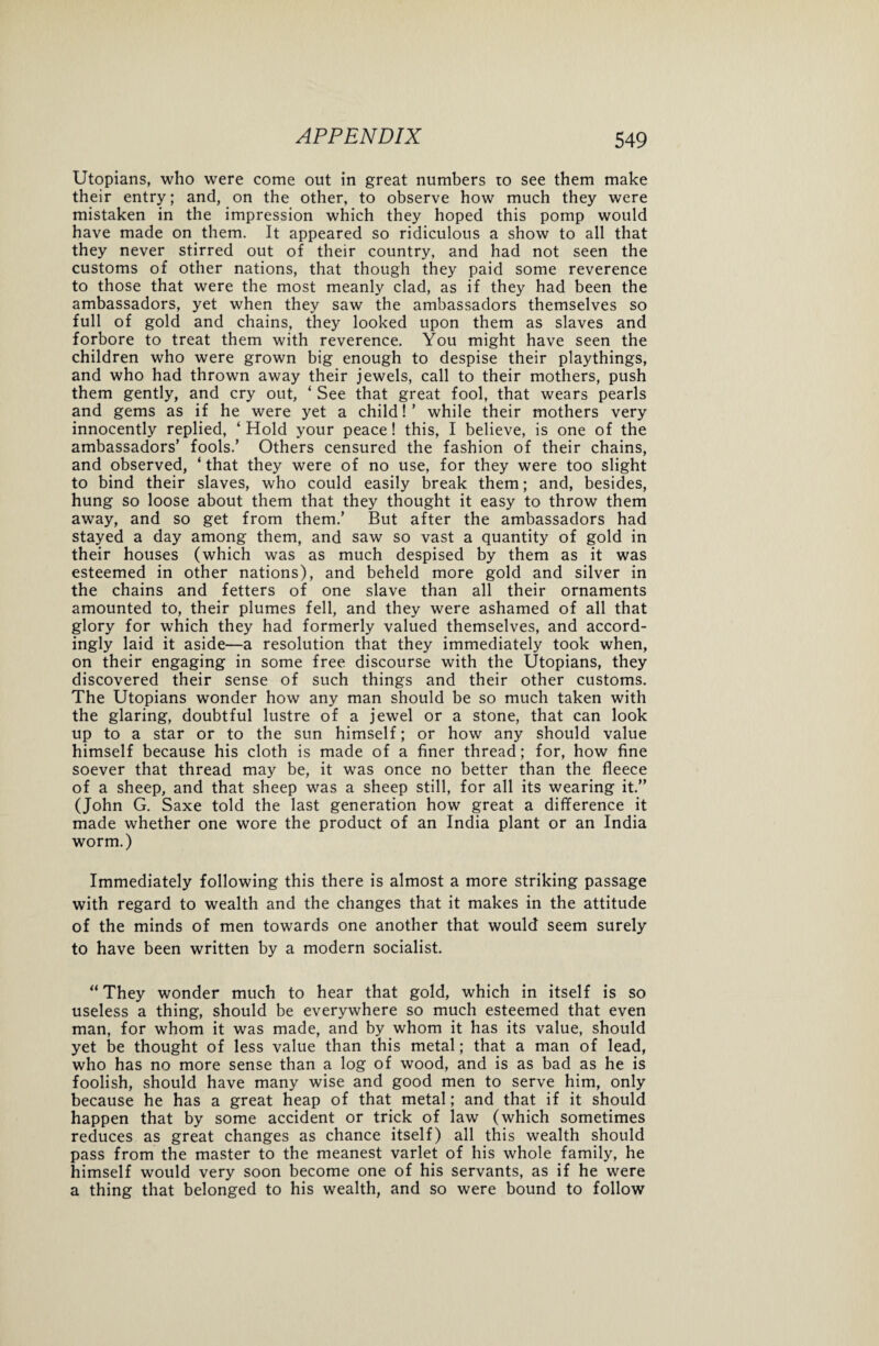 Utopians, who were come out in great numbers to see them make their entry; and, on the other, to observe how much they were mistaken in the impression which they hoped this pomp would have made on them. It appeared so ridiculous a show to all that they never stirred out of their country, and had not seen the customs of other nations, that though they paid some reverence to those that were the most meanly clad, as if they had been the ambassadors, yet when they saw the ambassadors themselves so full of gold and chains, they looked upon them as slaves and forbore to treat them with reverence. You might have seen the children who were grown big enough to despise their playthings, and who had thrown away their jewels, call to their mothers, push them gently, and cry out, ‘ See that great fool, that wears pearls and gems as if he were yet a child!’ while their mothers very innocently replied, ‘ Hold your peace! this, I believe, is one of the ambassadors’ fools.’ Others censured the fashion of their chains, and observed, ‘ that they were of no use, for they were too slight to bind their slaves, who could easily break them; and, besides, hung so loose about them that they thought it easy to throw them away, and so get from them.’ But after the ambassadors had stayed a day among them, and saw so vast a quantity of gold in their houses (which was as much despised by them as it was esteemed in other nations), and beheld more gold and silver in the chains and fetters of one slave than all their ornaments amounted to, their plumes fell, and they were ashamed of all that glory for which they had formerly valued themselves, and accord¬ ingly laid it aside—a resolution that they immediately took when, on their engaging in some free discourse with the Utopians, they discovered their sense of such things and their other customs. The Utopians wonder how any man should be so much taken with the glaring, doubtful lustre of a jewel or a stone, that can look up to a star or to the sun himself; or how any should value himself because his cloth is made of a finer thread; for, how fine soever that thread may be, it was once no better than the fleece of a sheep, and that sheep was a sheep still, for all its wearing it.” (John G. Saxe told the last generation how great a difference it made whether one wore the product of an India plant or an India worm.) Immediately following this there is almost a more striking passage with regard to wealth and the changes that it makes in the attitude of the minds of men towards one another that would seem surely to have been written by a modern socialist. “They wonder much to hear that gold, which in itself is so useless a thing, should be everywhere so much esteemed that even man, for whom it was made, and by whom it has its value, should yet be thought of less value than this metal; that a man of lead, who has no more sense than a log of wood, and is as bad as he is foolish, should have many wise and good men to serve him, only because he has a great heap of that metal; and that if it should happen that by some accident or trick of law (which sometimes reduces as great changes as chance itself) all this wealth should pass from the master to the meanest varlet of his whole family, he himself would very soon become one of his servants, as if he were a thing that belonged to his wealth, and so were bound to follow