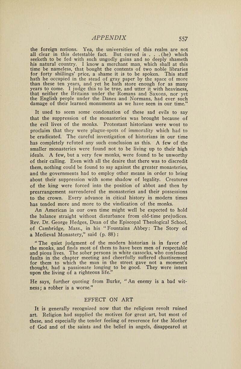 the foreign nations. Yea, the universities of this realm are not all clear in this detestable fact. But cursed is . . . (he) which seeketh to be fed with such ungodly gains and so deeply shameth his natural country. I know a merchant man, which shall at this time be nameless, that bought the contents of two noble libraries for forty shillings’ price, a shame it is to be spoken. This stuff hath he occupied in the stead of gray paper by the space of more than these ten years, and yet he hath store enough for as many years to come. I judge this to be true, and utter it with heaviness, that neither the Britains under the Romans and Saxons, nor yet the English people under the Danes and Normans, had ever such damage of their learned monuments as we have seen in our time.” It used to seem some condonation of these sad evils to say that the suppression of the monasteries was brought because of the evil lives of the monks. Protestant historians were wont to proclaim that they were plague-spots of immorality which had to be eradicated. The careful investigation of historians in our time has completely refuted any such conclusion as this. A few of the smaller monasteries were found not to be living up to their high ideals. A few, but a very few monks, were found to be unworthy of their calling. Even with all the desire that there was to discredit them, nothing could be found to say against the greater monasteries, and the governments had to employ other means in order to bring about their suppression with some shadow of legality. Creatures of the king were forced into the position of abbot and then by prearrangement surrendered the monasteries and their possessions to the crown. Every advance in citical history in modern times has tended more and more to the vindication of the monks. An American in our own time might well be expected to hold the balance straight without disturbance from old-time prejudices. Rev. Dr. George Hedges, Dean of the Episcopal Theological School, of Cambridge, Mass., in his “Fountains Abbey: The Story of a Medieval Monastery,” said (p. 88) : “The quiet judgment of the modern historian is in favor of the monks, and finds most of them to have been men of respectable and pious lives. The sober persons in white cassocks, who confessed faults in the chapter meeting and cheerfully suffered chastisement for them to which the man in the street gave not a moment’s thought, had a passionate longing to be good. They were intent upon the living of a righteous life.” He says, further quoting from Burke, “An enemy is a bad wit¬ ness; a robber is a worse.” EFFECT ON ART It is generally recognized now that the religious revolt ruined art. Religion had supplied the motives for great art, but most of these, and especially the tender feeling of reverence for the Mother of God and of the saints and the belief in angels, disappeared at