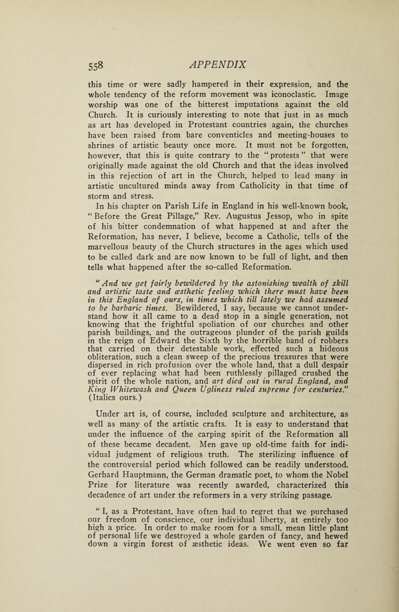 this time or were sadly hampered in their expression, and the whole tendency of the reform movement was iconoclastic. Image worship was one of the bitterest imputations against the old Church. It is curiously interesting to note that just in as much as art has developed in Protestant countries again, the churches have been raised from bare conventicles and meeting-houses to shrines of artistic beauty once more. It must not be forgotten, however, that this is quite contrary to the “ protests ” that were originally made against the old Church and that the ideas involved in this rejection of art in the Church, helped to lead many in artistic uncultured minds away from Catholicity in that time of storm and stress. In his chapter on Parish Life in England in his well-known book, “Before the Great Pillage,1” Rev. Augustus Jessop, who in spite of his bitter condemnation of what happened at and after the Reformation, has never, I believe, become a Catholic, tells of the marvellous beauty of the Church structures in the ages which used to be called dark and are now known to be full of light, and then tells what happened after the so-called Reformation. “And we get fairly bewildered by the astonishing wealth of skill and artistic taste and (esthetic feeling which there must have been in this England of ours, in times which till lately we had assumed to be barbaric times. Bewildered, I say, because we cannot under¬ stand how it all came to a dead stop in a single generation, not knowing that the frightful spoliation of our churches and other parish buildings, and the outrageous plunder of the parish guilds in the reign of Edward the Sixth by the horrible band of robbers that carried on their detestable work, effected such a hideous obliteration, such a clean sweep of the precious treasures that were dispersed in rich profusion over the whole land, that a dull despair of ever replacing what had been ruthlessly pillaged crushed the spirit of the whole nation, and art died out in rural England, and King Whitewash and Queen Ugliness ruled supreme for centuries.” (Italics ours.) Under art is, of course, included sculpture and architecture, as well as many of the artistic crafts. It is easy to understand that under the influence of the carping spirit of the Reformation all of these became decadent. Men gave up old-time faith for indi¬ vidual judgment of religious truth. The sterilizing influence of the controversial period which followed can be readily understood. Gerhard Hauptmann, the German dramatic poet, to whom the Nobel Prize for literature was recently awarded, characterized this decadence of art under the reformers in a very striking passage. “ I, as a Protestant, have often had to regret that we purchased our freedom of conscience, our individual liberty, at entirely too high a price. In order to make room for a small, mean little plant of personal life we destroyed a whole garden of fancy, and hewed down a virgin forest of aesthetic ideas. We went even so far