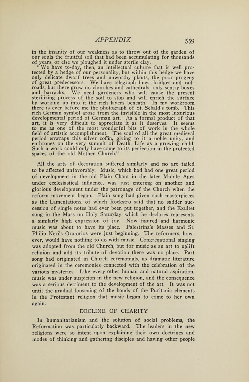 in the insanity of our weakness as to throw out of the garden of our souls the fruitful soil that had been accumulating for thousands of years, or else we ploughed it under sterile clay. “ We have to-day, then, an intellectual culture that is well pro¬ tected by a hedge of our personality, but within this hedge we have only delicate dwarf trees and unworthy plants, the poor progeny of great predecessors. We have telegraph lines, bridges and rail¬ roads, but there grow no churches and cathedrals, only sentry boxes and barracks. We need gardeners who will cause the present sterilizing process of the soil to stop and will enrich the surface by working up into it the rich layers beneath. In my workroom there is ever before me the photograph of St. Sebald’s tomb. This rich German symbol arose from the invisible in the most luxurious developmental period of German art. As a formal product of that art, it is very difficult to appreciate it as it deserves. It seems to me as one of the most wonderful bits of work in the whole field of artistic accomplishment. The soul of all the great medieval period enwraps this silver coffin, giving to it a noble unity, and enthrones on the very summit of Death, Life as a growing child. Such a work could only have come to its perfection in the protected spaces of the old Mother Church.” All the arts of decoration suffered similarly and no art failed to be affected unfavorably. Music, which had had one great period of development in the old Plain Chant in the later Middle Ages under ecclesiastical influence, was just entering on another and glorious development under the patronage of the Church when the reform movement began. Plain song had given such masterpieces as the Lamentations, of which Rockstro said that no sadder suc¬ cession of single notes had ever been put together, and the Exultet sung in the Mass on Holy Saturday, which he declares represents a similarly high expression of joy. Now figured and harmonic music was about to have its place. Palestrina’s Masses and St. Philip Neri’s Oratorios were just beginning. The reformers, how¬ ever, would have nothing to do with music. Congregational singing was adopted from the old Church, but for music as an art to uplift religion and add its tribute of devotion there was no place. Part song had originated in Church ceremonials, as dramatic literature originated in the ceremonies connected with the celebration of the various mysteries. Like every other human and natural aspiration, music was under suspicion in the new religion, and the consequence was a serious detriment to the development of the art. It was not until the gradual loosening of the bonds of the Puritanic elements in the Protestant religion that music began to come to her own again. DECLINE OF CHARITY In humanitarianism and the solution of social problems, the Reformation was particularly backward. The leaders in the new religions were so intent upon explaining their own doctrines and modes of thinking and gathering disciples and having other people