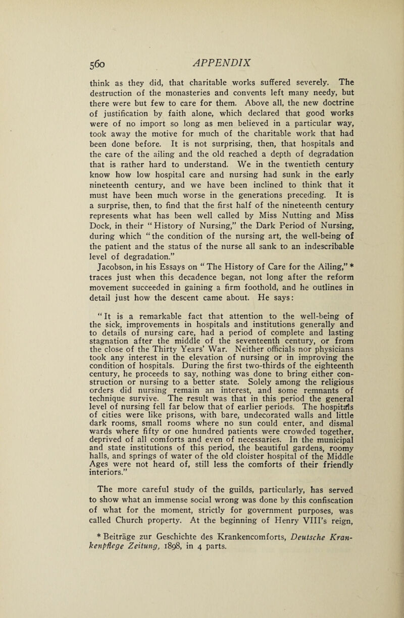 think as they did, that charitable works suffered severely. The destruction of the monasteries and convents left many needy, but there were but few to care for them. Above all, the new doctrine of justification by faith alone, which declared that good works were of no import so long as men believed in a particular way, took away the motive for much of the charitable work that had been done before. It is not surprising, then, that hospitals and the care of the ailing and the old reached a depth of degradation that is rather hard to understand. We in the twentieth century know how low hospital care and nursing had sunk in the early nineteenth century, and we have been inclined to think that it must have been much worse in the generations preceding. It is a surprise, then, to find that the first half of the nineteenth century represents what has been well called by Miss Nutting and Miss Dock, in their “ History of Nursing,” the Dark Period of Nursing, during which “the condition of the nursing art, the well-being of the patient and the status of the nurse all sank to an indescribable level of degradation.” Jacobson, in his Essays on “ The History of Care for the Ailing,” * traces just when this decadence began, not long after the reform movement succeeded in gaining a firm foothold, and he outlines in detail just how the descent came about. He says: “ It is a remarkable fact that attention to the well-being of the sick, improvements in hospitals and institutions generally and to details of nursing care, had a period of complete and lasting stagnation after the middle of the seventeenth century, or from the close of the Thirty Years’ War. Neither officials nor physicians took any interest in the elevation of nursing or in improving the condition of hospitals. During the first two-thirds of the eighteenth century, he proceeds to say, nothing was done to bring either con¬ struction or nursing to a better state. Solely among the religious orders did nursing remain an interest, and some remnants of technique survive. The result was that in this period the general level of nursing fell far below that of earlier periods. The hospitals of cities were like prisons, with bare, undecorated walls and little dark rooms, small rooms where no sun could enter, and dismal wards where fifty or one hundred patients were crowded together, deprived of all comforts and even of necessaries. In the municipal and state institutions of this period, the beautiful gardens, roomy halls, and springs of water of the old cloister hospital of the Middle Ages were not heard of, still less the comforts of their friendly interiors.” The more careful study of the guilds, particularly, has served to show what an immense social wrong was done by this confiscation of what for the moment, strictly for government purposes, was called Church property. At the beginning of Henry VIII’s reign, * Beitrage zur Geschichte des Krankencomforts, Deutsche Kran- kenpflege Zeitung, 1898, in 4 parts.