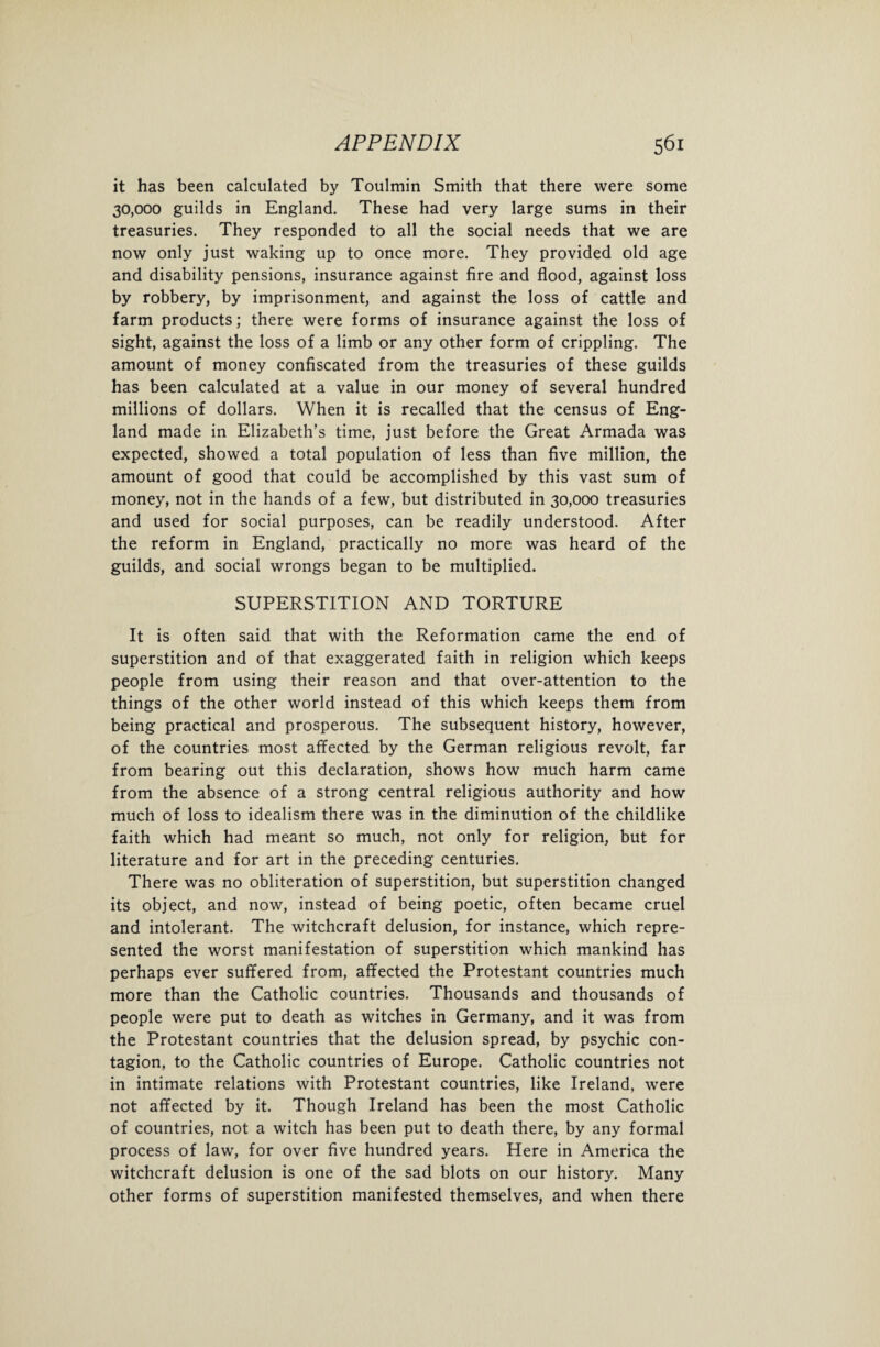 it has been calculated by Toulmin Smith that there were some 30,000 guilds in England. These had very large sums in their treasuries. They responded to all the social needs that we are now only just waking up to once more. They provided old age and disability pensions, insurance against fire and flood, against loss by robbery, by imprisonment, and against the loss of cattle and farm products; there were forms of insurance against the loss of sight, against the loss of a limb or any other form of crippling. The amount of money confiscated from the treasuries of these guilds has been calculated at a value in our money of several hundred millions of dollars. When it is recalled that the census of Eng¬ land made in Elizabeth’s time, just before the Great Armada was expected, showed a total population of less than five million, the amount of good that could be accomplished by this vast sum of money, not in the hands of a few, but distributed in 30,000 treasuries and used for social purposes, can be readily understood. After the reform in England, practically no more was heard of the guilds, and social wrongs began to be multiplied. SUPERSTITION AND TORTURE It is often said that with the Reformation came the end of superstition and of that exaggerated faith in religion which keeps people from using their reason and that over-attention to the things of the other world instead of this which keeps them from being practical and prosperous. The subsequent history, however, of the countries most affected by the German religious revolt, far from bearing out this declaration, shows how much harm came from the absence of a strong central religious authority and how much of loss to idealism there was in the diminution of the childlike faith which had meant so much, not only for religion, but for literature and for art in the preceding centuries. There was no obliteration of superstition, but superstition changed its object, and now, instead of being poetic, often became cruel and intolerant. The witchcraft delusion, for instance, which repre¬ sented the worst manifestation of superstition which mankind has perhaps ever suffered from, affected the Protestant countries much more than the Catholic countries. Thousands and thousands of people were put to death as witches in Germany, and it was from the Protestant countries that the delusion spread, by psychic con¬ tagion, to the Catholic countries of Europe. Catholic countries not in intimate relations with Protestant countries, like Ireland, were not affected by it. Though Ireland has been the most Catholic of countries, not a witch has been put to death there, by any formal process of law, for over five hundred years. Here in America the witchcraft delusion is one of the sad blots on our history. Many other forms of superstition manifested themselves, and when there