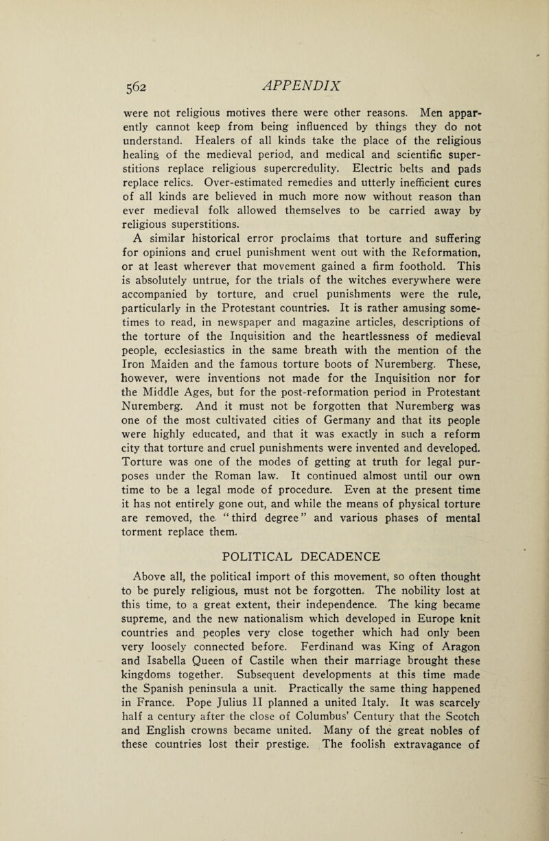 were not religious motives there were other reasons. Men appar¬ ently cannot keep from being influenced by things they do not understand. Healers of all kinds take the place of the religious healing of the medieval period, and medical and scientific super¬ stitions replace religious supercredulity. Electric belts and pads replace relics. Over-estimated remedies and utterly inefficient cures of all kinds are believed in much more now without reason than ever medieval folk allowed themselves to be carried away by religious superstitions. A similar historical error proclaims that torture and suffering for opinions and cruel punishment went out with the Reformation, or at least wherever that movement gained a firm foothold. This is absolutely untrue, for the trials of the witches everywhere were accompanied by torture, and cruel punishments were the rule, particularly in the Protestant countries. It is rather amusing some¬ times to read, in newspaper and magazine articles, descriptions of the torture of the Inquisition and the heartlessness of medieval people, ecclesiastics in the same breath with the mention of the Iron Maiden and the famous torture boots of Nuremberg. These, however, were inventions not made for the Inquisition nor for the Middle Ages, but for the post-reformation period in Protestant Nuremberg. And it must not be forgotten that Nuremberg was one of the most cultivated cities of Germany and that its people were highly educated, and that it was exactly in such a reform city that torture and cruel punishments were invented and developed. Torture was one of the modes of getting at truth for legal pur¬ poses under the Roman law. It continued almost until our own time to be a legal mode of procedure. Even at the present time it has not entirely gone out, and while the means of physical torture are removed, the “ third degree ” and various phases of mental torment replace them. POLITICAL DECADENCE Above all, the political import of this movement, so often thought to be purely religious, must not be forgotten. The nobility lost at this time, to a great extent, their independence. The king became supreme, and the new nationalism which developed in Europe knit countries and peoples very close together which had only been very loosely connected before. Ferdinand was King of Aragon and Isabella Queen of Castile when their marriage brought these kingdoms together. Subsequent developments at this time made the Spanish peninsula a unit. Practically the same thing happened in France. Pope Julius II planned a united Italy. It was scarcely half a century after the close of Columbus’ Century that the Scotch and English crowns became united. Many of the great nobles of these countries lost their prestige. The foolish extravagance of