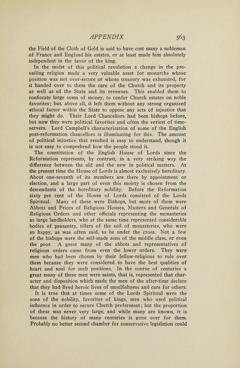 the Field of the Cloth of Gold is said to have cost many a nobleman of France and England his estates, or at least made him absolutely independent in the favor of the king. In the midst of this political revolution a change in the pre¬ vailing religion made a very valuable asset for monarchs whose position was not over-secure or whose treasury was exhausted, for it handed over to them the care of the Church and its property as well as of the State and its revenues. This enabled them to confiscate large sums of money, to confer Church estates on noble favorites; but, above all, it left them without any strong organized ethical factor within the State to oppose any acts of injustice that they might do. Their Lord Chancellors had been bishops before, but now they were political favorites and often the veriest of time¬ servers. Lord Campbell’s characterization of some of the English post-reformation chancellors is illuminating for this. The amount of political injustice that resulted is easy to understand, though it is not easy to comprehend how the people stood it. The constitution of the English House of Lords since the Reformation represents, by contrast, in a very striking way the difference between the old and the new in political matters. At the present time the House of Lords is almost exclusively hereditary. About one-seventh of its members are there by appointment or election, and a large part of even this moiety is chosen from the descendants of the hereditary nobility. Before the Reformation sixty per cent of the House of Lords consisted of the Lords Spiritual. Many of these were Bishops, but more of them were Abbots and Priors of Religious Houses, Masters and Generals of Religious Orders and other officials representing the monasteries as large landholders, who at the same time represented considerable bodies of peasantry, tillers of the soil of monasteries, who were so happy, as was often said, to be under the cross. Not a few of the bishops were the self-made sons of the middle class, or even the poor. A great many of the abbots and representatives of religious orders came from even the lower orders. They were men who had been chosen by their fellow-religious to rule over them because they were considered to have the best qualities of heart and soul for such positions. In the course of centuries a great many of these men were saints, that is, represented that char¬ acter and disposition which made the men of the after-time declare that they had lived heroic lives of unselfishness and care for others. It is true that at times some of the Lords Spiritual were the sons of the nobility, favorites of kings, men who used political influence in order to secure Church preferment; but the proportion of these was never very large, and while many are known, it is because the history of many centuries is gone over for them. Probably no better second chamber for conservative legislation could