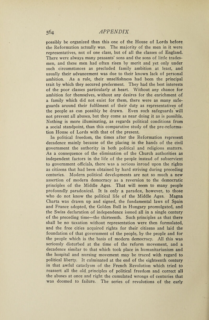 possibly be organized than this one of the House of Lords before the Reformation actually was. The majority of the men in it were representatives, not of one class, but of all the classes of England. There were always many peasants’ sons and the sons of little trades¬ men, and these men had often risen by merit and yet only under such circumstances as precluded family ambition at least, and usually their advancement was due to their known lack of personal ambition. As a rule, their unselfishness had been the principal trait by which they secured preferment. They had the best interests of the poor classes particularly at heart. Without any chance for ambition for themselves, without any desires for the enrichment of a family which did not exist for them, there were as many safe¬ guards around their fulfilment of their duty as representatives of the people as can possibly be drawn. Even such safeguards will not prevent all abuses, but they come as near doing it as is possible. Nothing is more illuminating, as regards political conditions from a social standpoint, than this comparative study of the pre-reforma¬ tion House of Lords with that of the present. In political freedom, the times after the Reformation represent decadence mainly because of the placing in the hands of the civil government the authority in both political and religious matters. As a consequence of the elimination of the Church authorities as independent factors in the life of the people instead of subservient to government officials, there was a serious inroad upon the rights as citizens that had been obtained by hard striving during preceding centuries. Modern political developments are not so much a new assertion of modern democracy as a reversion to the democratic principles of the Middle Ages. That will seem to many people profoundly paradoxical. It is only a paradox, however, to those who do not know the political life of the Middle Ages. Magna Charta was drawn up and signed, the fundamental laws of Spain and France adopted, the Golden Bull in Hungary promulgated, and the Swiss declaration of independence issued all in a single century of the preceding time—the thirteenth. Such principles as that there shall be no taxation without representation were then formulated, and the free cities acquired rights for their citizens and laid the foundation of that government of the people, by the people and for the people which is the basis of modern democracy. All this was seriously disturbed at the time of the reform movement, and a decadence similar to that which took place in humanitarianism and the hospital and nursing movement may be traced with regard to political liberty. It culminated at the end of the eighteenth century in that awful cataclysm of the French Revolution which tried to reassert all the old principles of political freedom and correct all the abuses at once and right the cumulated wrongs of centuries that was doomed to failure. The series of revolutions of the early