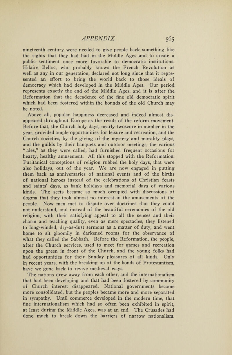 nineteenth century were needed to give people back something like the rights that they had had in the Middle Ages and to create a public sentiment once more favorable to democratic institutions. Hilaire Belloc, who probably knows the French Revolution as well as any in our generation, declared not long since that it repre¬ sented an effort to bring the world back to those ideals of democracy which had developed in the Middle Ages. Our period represents exactly the end of the Middle Ages, and it is after the Reformation that the decadence of the fine old democratic spirit which had been fostered within the bounds of the old Church may be noted. Above all, popular happiness decreased and indeed almost dis¬ appeared throughout Europe as the result of the reform movement. Before that, the Church holy days, nearly twoscore in number in the year, provided ample opportunities for leisure and recreation, and the Church societies, by the giving of the mystery and morality plays, and the guilds by their banquets and outdoor meetings, the various “ ales,” as they were called, had furnished frequent occasions for hearty, healthy amusement. All this stopped with the Reformation. Puritanical conceptions of religion rubbed the holy days, that were also holidays, out of the year. We are now engaged in putting them back as anniversaries of national events and of the births of national heroes instead of the celebrations of Christian feasts and saints' days, as bank holidays and memorial days of various kinds. The sects became so much occupied with discussions of dogma that they took almost no interest in the amusements of the people. Now men met to dispute over doctrines that they could not understand, and instead of the beautiful ceremonies of the old religion, with their satisfying appeal to all the senses and their charm and teaching quality, even as mere spectacles, they listened to long-winded, dry-as-dust sermons as a matter of duty, and went home to sit gloomily in darkened rooms for the observance of what they called the Sabbath. Before the Reformation, the people, after the Church services, used to meet for games and recreation upon the green in front of the Church, and the young folks had had opportunities for their Sunday pleasures of all kinds. Only in recent years, with the breaking up of the bonds of Protestantism, have we gone back to revive medieval ways. The nations drew away from each other, and the internationalism that had been developing and that had been fostered by community of Church interest disappeared. National governments became more consolidated, but the peoples became more and more separated in sympathy. Until commerce developed in the modern time, that fine internationalism which had so often been exhibited in spirit, at least during the Middle Ages, was at an end. The Crusades had done much to break down the barriers of narrow nationalism.