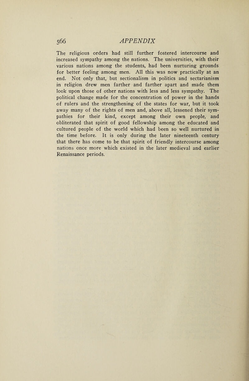 The religious orders had still further fostered intercourse and increased sympathy among the nations. The universities, with their various nations among the students, had been nurturing grounds for better feeling among men. All this was now practically at an end. Not only that, but sectionalism in politics and sectarianism in religion drew men farther and farther apart and made them look upon those of other nations with less and less sympathy. The political change made for the concentration of power in the hands of rulers and the strengthening of the states for war, but it took away many of the rights of men and, above all, lessened their sym¬ pathies for their kind, except among their own people, and obliterated that spirit of good fellowship among the educated and cultured people of the world which had been so well nurtured in the time before. It is only during the later nineteenth century that there has come to be that spirit of friendly intercourse among nations once more which existed in the later medieval and earlier Renaissance periods.