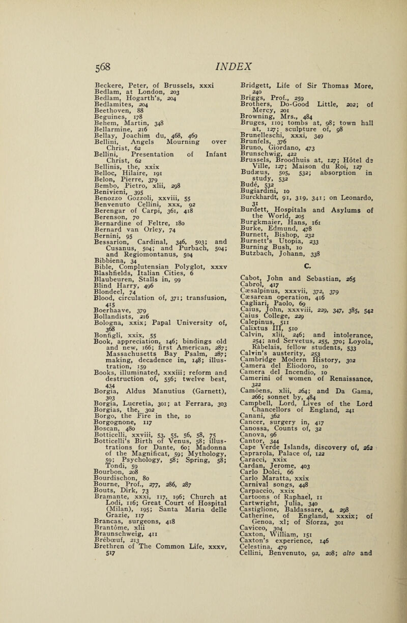 Beckere, Peter, of Brussels, xxxi Bedlam, at London, 203 Bedlam, Hogarth’s, 204 Bedlamites, 204 Beethoven, 88 Beguines, 178 Behem, Martin, 348 Bellarmine, 216 Bellay, Joachim du, 468, 469 Bellini, Angels Mourning over Christ, 62 Bellini, Presentation of Infant Christ, 62 Bellinis, the, xxix Belloc, Hilaire, 191 Belon, Pierre, 379 Bembo, Pietro, xlii, 298 Benivieni, 395 Benozzo Gozzoli, xxviii, 55 Benvenuto Cellini, xxx, 92 Berengar of Carpi, 361, 418 Berenson, 70 Bernardine of Feltre, 180 Bernard van Orley, 74 Bernini, 95 Bessarion, Cardinal, 346, 503; and Cusanus, 504; and Purbach, 504; and Regiomontanus, 504 Bibbiena, 34 Bible, Complutensian Polyglot, xxxv Blashfields, Italian Cities, 6 Blaubeuren, Stalls in, 99 Blind Harry, 496 Blondeel, 74 Blood, circulation of, 371; transfusion, 4i5 Boerhaave, 379 Bollandists, 216 Bologna, xxix; Papal University of, 368 Bonfigli, xxix, 55 Book, appreciation, 146; bindings old and new, 166; first American, 287; Massachusetts Bay Psalm, 287; making, decadence in, 148; illus¬ tration, 159 Books, illuminated, xxxiii; reform and destruction of, 556; twelve best, 434 Borgia, Aldus Manutius (Garnett), 303 Borgia, Lucretia, 301; at Ferrara, 303 Borgias, the, 302 Borgo, the Fire in the, 10 Borgognone, 117 Boscan, 480 Botticelli, xxviii, 53, 55, 56, 58, 75 Botticelli’s Birth of Venus, 58; illus¬ trations for Dante, 60; Madonna of the Magnificat, 59; Mythology, 59; Psychology, 58; Spring, 58; Tondi, 59 Bourbon, 208 Bourdischon, 80 Bourne, Prof., 277, 286, 287 Bouts, Dirk, 73 Bramante, xxxi, 117, 196; Church at Lodi, 116; Great Court of Hospital (Milan), 195; Santa Maria delle Grazie, 117 Brancas, surgeons, 418 Brantome, xlii Braunschweig, 411 Breboeuf, 213 Brethren of The Common Life, xxxv, 5i7 Bridgett, Life of Sir Thomas More, 240 Briggs, Prof., 259 Brothers, Do-Good Little, 202; of Mercy, 201 Browning, Mrs., 484 Bruges, no; tombs at, 98; town hall at, 127; sculpture of, 98 Brunelleschi, xxxi, 349 Brunfels, 376 Bruno, Giordano, 473 Brunschwig, 422 Brussels, Broodhuis at, 127; Hotel de Ville, 127; Maison du Roi, 127 Budaeus, 505, 532; absorption in study, 532 Bude, 532 Bugiardini, 10 Burckhardt, 91, 319, 341; on Leonardo, _ 3i Burdett, Hospitals and Asylums of the World, 205 Burgkmaier, Hans, 161 Burke, Edmund, 478 Burnett, Bishop, 232 Burnett’s Utopia, 233 Burning Bush, 10 Butzbach, Johann, 338 C. Cabot, John and Sebastian, 263 Cabrol, 417 Caesalpinus, xxxvii, 372, 379 Caesarean operation, 416 Cagliari, Paolo, 69 Caius, John, xxxviii, 229, 347, 385, 542 Caius College, 229 Calepinus, 511 Calixtus III, 510 Calvin, xlii, 246; and intolerance, 254; and Servetus, 255, 370; Loyola, Rabelais, fellow students, 533 Calvin’s austerity, 253 Cambridge Modern History, 302 Camera del Eliodoro, 10 Camera del Incendio, 10 Camerini of women of Renaissance, 322 Camoens, xlii, 264; and Da Gama, 266; sonnet by, 484 Campbell, Lord, Lives of the Lord Chancellors of England, 241 Canani, 362 Cancer, surgery in, 417 Canossa, Counts of, 32 Canova, 96 Cantor, 344 Cape Verde Islands, discovery of, 262 Caprarola, Palace of, 122 Caracci, xxix Cardan, Jerome, 403 Carlo Dolci, 66 Carlo Maratta, xxix Carnival songs, 448 Carpaccio, xxix Cartoons of Raphael, 11 Cartwright, Julia, 340 Castiglione, Baldassare, 4, 298 Catherine, of England, xxxix; of Genoa, xl; of Sforza, 301 Caviceo, 304 Caxton, William, 151 Caxton’s experience, 146 Celestina, 479 Cellini, Benvenuto, 92, 208; alto and