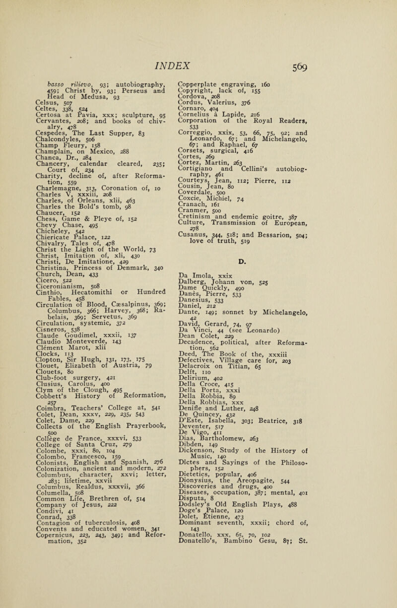 basso rilievo, 93; autobiography, 459; Christ by, 93; Perseus and Head of Medusa, 93 Celsus, 507 Celtes, 338, 524 Certosa at Pavia, xxx; sculpture, 95 Cervantes, 208; and books of chiv¬ alry, 478 Cespedes, The Last Supper, 83 Chalcondyles, 506 Champ Fleury, 158 Champlain, on Mexico, 288 Chanca, Dr., 284 Chancery, calendar cleared, 235; Court of, 234 Charity, decline of, after Reforma¬ tion, 559 Charlemagne, 313, Coronation of, 10 Charles V, xxxiii, 208 Charles, of Orleans, xlii, 463 Charles the Bold’s tomb, 98 Chaucer, 152 Chess, Game & Pleye of, 152 Chevy Chase, 495 Chicheley, 542 Chiericate Palace, 122 Chivalry, Tales of, 478 Christ the Light of the World, 73 Christ, Imitation of, xli, 430 Christi, De Imitatione, 429 Christina, Princess of Denmark, 340 Church, Dean, 433 Cicero, 522 Ciceronianism, 508 Cinthio, Hecatomithi or Hundred Fables, 458 Circulation of Blood, Caesalpinus, 369; Columbus, 366; Harvey, 368; Ra¬ belais, 369; Servetus, 369 Circulation, systemic, 372 Cisneros, 538 Claude Goudimel, xxxii, 137 Claudio Monteverde, 143 Clement Marot, xlii t t ^ Clopton, Sir Hugh, 131, i73>.x75 Clouet, Elizabeth of Austria, 79 Clouets, 80 Club-foot surgery, 421 Clusius, Carolus, 400 Clym of the Clough, 495 Cobbett’s History of Reformation, 257 Coimbra, Teachers’ College at, 541 Colet, Dean, xxxv, 229, 235^ 543 Colet, Dame, 229 Collects of the English Prayerbook, 500 College de France, xxxvi, 533 College of Santa Cruz, 279 Colombe, xxxi, 80, 104 Colombo, Francesco, 159 Colonists, English and Spanish, 276 Colonization, ancient and modern, 272 Columbus, character, xxvi; letter, 283; lifetime, xxvii Columbus, Realdus, xxxvii, 366 Columella, 508 Common Life, Brethren of, 514 Company of Jesus, 222 Condivi, 41 Conrad, 338 Contagion of tuberculosis, 408 Convents and educated women, 341 Copernicus, 223, 243, 349; and Refor¬ mation, 352 Copperplate engraving, 160 Copyright, lack of, 155 Cordova, 208 Cordus, Valerius, 376 Cornaro, 404 Cornelius a Lapide, 216 Corporation of the Royal Readers, 533 Correggio, xxix, 53, 66, 75, 92; and Leonardo, 67; and Michelangelo, 67; and Raphael, 67 Corsets, surgical, 416 Cortes, 269 Cortez, Martin, 263 Cortigiano and Cellini’s autobiog- raphy, 461 Courteys, Jean, 112; Pierre, 112 Cousin, Jean, 80 Coverdale, 500 Coxcie, Michiel, 74 Cranach, 161 Cranmer, 500 Cretinism and endemic goitre, 387 Culture, Transmission of European, 278 Cusanus, 344, 518; and Bessarion, 504; love of truth, 519 D. Da Imola, xxix Dalberg, Johann von, 525 Dame Quickly, 490 Danes, Pierre, 533 Danesius, 533 Daniel, 212 Dante, 149; sonnet by Michelangelo, 42 David, Gerard, 74, 97 Da Vinci, 44 (see Leonardo) Dean Colet, 229 Decadence, political, after Reforma¬ tion, 562 Deed, The Book of the, xxxiii Defectives, Village care for, 203 Delacroix on Titian, 65 Delft, no Delirium, 402 Della Croce, 415 Della Porta, xxxi Della Robbia, 89 Della Robbias, xxx Denifle and Luther, 248 De Quincey, 432 D’Este, Isabella, 303; Beatrice, 318 Deventer, 517 De Vigo, 411 Dias, Bartholomew, 263 Dibden, 149 Dickenson, Study of the History of Music, 140 Dictes and Sayings of the Philoso¬ phers, 152 Dietetics, popular, 406 Dionysius, tbe Areopagite, 544 Discoveries and drugs, 400 Diseases, occupation, 387; mental, 401 Disputa, 8 Dodsley’s Old English Plays, 488 Doge’s Palace, 120 Dolet, fitienne, 473 Dominant seventh, xxxii; chord of, 143 Donatello, xxx, 65, 70, 102 Donatello’s, Bambino Gesu, 87; St.