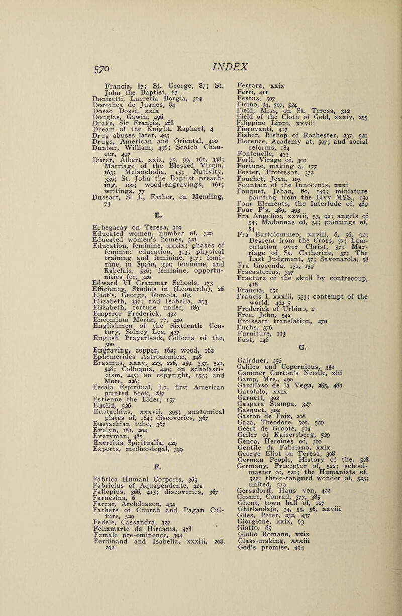 Francis, 87; St. George, 87; St. John the Baptist, 87 Donizetti, Lucretia Borgia, 304 Dorothea de Juanes, 84 Dosso Dossi, xxix Douglas, Gawin, 496 Drake, Sir Francis, 288 Dream of the Knight, Raphael, 4 Drug abuses later, 403 Drugs, American and Oriental, 400 Dunbar, William, 496; Scotch Chau- cer, 497 _ Diirer, Albert, xxix, 75, 99, 161, 338; Marriage of the Blessed Virgin, 163; Melancholia, 15; Nativity, 339; St. John the Baptist preach¬ ing, 100; wood-engravings, 161; writings, 77 Dussart, S. J., Father, on Memhng, 73 E. Echegaray on Teresa, 309 Educated women, number of, 320 Educated women’s homes, 321 Education, feminine, xxxix; phases of feminine education, 313; physical training and feminine, 317; femi¬ nine, in Spain, 332; feminine, and Rabelais, 536; feminine, opportu¬ nities for, 320 Edward VI Grammar Schools, 173 Efficiency, Studies in (Leonardo), 26 Eliot’s, George, Romola, 185 Elizabeth, 337; and Isabella, 293 Elizabeth, torture under, 189 Emperor Frederick, 432 Encomium Moriae, 77, 440 Englishmen of the Sixteenth Cen¬ tury, Sidney Lee, 437 English Prayerbook, Collects of the, 500 Engraving, copper, 162; wood, 162 Ephemerides Astronomicae, 348 Erasmus, xxxv, 223, 226, 259, 337, 521, 528; Colloquia, 440; on scholasti¬ cism, 245; on copyright, 155; and More, 226; Escala Espiritual, La, first American printed book, 287 Estienne the Elder, 157 Euclid, 526 Eustachius, xxxvii, 395; anatomical plates of, 164; discoveries, 367 Eustachian tube, 367 Evelyn, 181, 204 Everyman, 485 Exercitia Spiritualia, 429 Experts, medico-legal, 399 F. Fabrica Humani Corporis, 365 Fabricius of Aquapendente, 421 Fallopius, 366, 415; discoveries, 367 Farnesina, 6 Farrar, Archdeacon, 434 Fathers of Church and Pagan Cul¬ ture, 529 Fedele, Cassandra, 327 Felixmarte de Hircania, 478 Female pre-eminence, 394 Ferdinand and Isabella, xxxiii, 208, 292 Ferrara, xxix Ferri, 411 Festus, 507 Ficino, 34, 507, 524 Field, Miss, on St. Teresa, 312 Field of the Cloth of Gold, xxxiv, 255 Filippino Lippi, xxviii Fiorovanti, 417 Fisher, Bishop of Rochester, 237, 521 Florence, Academy at, 507; and social reforms, 184 Fontenelle, 433 Forli, Virago of, 301 Fortune, making a, 177 Foster, Professor, 372 Fouchet, Jean, 105 Fountain of the Innocents, xxxi Fouquet, Jehan, 80, 149; miniature painting from the Livy MSS., 150 Four Elements, the Interlude of, 489 Four P’s, 489, 493 Fra Angelico, xxviii, 53, 92; angels of 54; Madonnas of, 54; paintings of, 54 Fra Bartolommeo, xxvm, 6, 56, 92; Descent from the Cross, 57; Lam¬ entation over Christ, 57; Mar¬ riage of St. Catherine, 57; The Last Judgment, 57; Savonarola, 58 Fra Gioconda, 131, 159 Fracastorius, 397 Fracture of the skull by contrecoup, 418 Francia, 151 Francis I, xxxiii, 533; contempt of the world, 464-5 Frederick of Urbino, 2 Free, John, 542 Froissart translation, 470 Fuchs, 376 Furniture, 113 Fust, 146 G. Gairdner, 256 Galileo and Copernicus, 350 Gammer Gurton’s Needle, xlii Gamp, Mrs., 490 Garcilaso de la Vega, 285, 480 Garofalo, xxix Garnett, 302 Gaspara Stampa, 327 Gasquet, 502 Gaston de Foix, 208 Gaza, Theodore, 505, 520 Geert de Groote, 514 Geiler of Kaisersberg, 529 Genoa, Heroines of, 300 Gentile da Fabriano, xxix George Eliot on Teresa, 308 German People, History of the, 528 Germany, Preceptor of, 522; school¬ master of, 520; the Humanists of, 527; three-tongued wonder of, 523; united, 519 Gerssdorff, Hans von, 422 Gesner, Conrad, 377, 385 Ghent, town hall of, 127 Ghirlandajo, 34, 55, 56, xxviii Giles, Peter, 232, 437 Giorgione, xxix, 63 Giotto, 65 Giulio Romano, xxix Glass-making, xxxiii God’s promise, 494