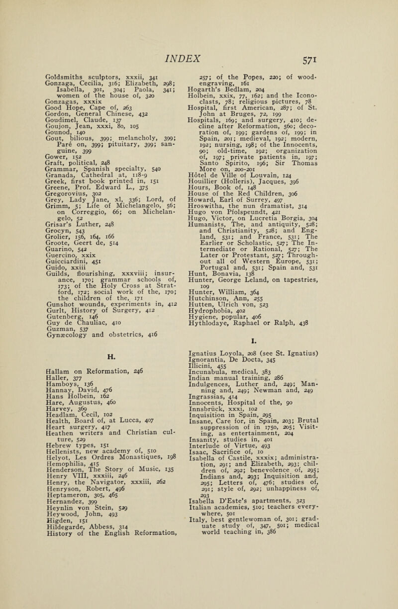 Goldsmiths sculptors, xxxii, 341 Gonzaga, Cecilia, 316; Elizabeth, 298; Isabella, 301, 304; Paola, 341; women of the house of, 320 Gonzagas, xxxix Good Hope, Cape of, 263 Gordon, General Chinese, 432 Goudimel, Claude, 137 Goujon, Jean, xxxi, 80, 105 Gounod, 140 Gout, bilious, 399; melancholy, 399; Pare on, 399; pituitary, 399; san¬ guine, 399 Gower, 152 Graft, political, 248 Grammar, Spanish specialty, 540 Granada, Cathedral at, 118-9 Greek, first book printed in, 151 Greene, Prof. Edward L., 375 Gregorovius, 302 Grey, Lady Jane, xl, 336; Lord, of Grimm, 5; Life of Michelangelo, 56; on Correggio, 66; on Michelan¬ gelo, 52 Grisar’s Luther, 248 Grocyn, 543 Grolier, 156, 164, 166 Groote, Geert de, 514 Guarino, 542 Guercino, xxix Guicciardini, 451 Guido, xxiii Guilds, flourishing, xxxviii; insur¬ ance, 170; grammar schools of, 173; of the Holy Cross at Strat¬ ford, 172; social work of the, 170; the children of the, 171 Gunshot wounds, experiments in, 412 Gurlt, History of Surgery, 412 Gutenberg, 146 Guy de Chauliac, 410 Guzman, 537 , , Gynaecology and obstetrics, 4x6 H. Hallam on Reformation, 246 Haller, 377 Hamboys, 136 Hannay, David, 476 Hans Holbein, 162 Hare, Augustus, 460 Harvey, 369 Headlam, Cecil, 102 Health, Board of, at Lucca, 407 Heart surgery, 4x7 . Heathen writers and Christian cul¬ ture, 529 Hebrew types, 151 Hellenists, new academy of, 510 Helyot, Les Ordres Monastiques, 198 Hemophilia, 415 Henderson, The Story of Music, 135 Henry VIII, xxxiii, 246 Henry, the Navigator, xxxiii, 262 Henryson, Robert, 496 Heptameron, 305, 465 Hernandez, 399 Heynlin von Stein, 529 Hey wood, John, 493 Higden, 151 Hildegarde, Abbess, 314 History of the English Reformation, 571 257; of the Popes, 220; of wood¬ engraving, 161 Hogarth’s Bedlam, 204 Holbein, xxix, 77, 162; and the Icono¬ clasts, 78; religious pictures, 78 Hospital, first American, 287; of St. John at Bruges, 72, 199 Hospitals, 169; and surgery, 410; de¬ cline after Reformation, 560; deco¬ ration of, 199; gardens of, 199; in Spain, 201; medieval, 192; modern, 192; nursing, 198; of the Innocents, 90; old-time, 192; organization of, 197; private patients in, 197; Santo Spirito, 196; Sir Thomas More on, 200-201 Hotel de Ville of Louvain, 124 Houillier (Holleris), Jacques, 396 Hours, Book of, 148 House of the Red Children, 306 Howard, Earl of Surrey, 497 Hroswitha, the nun dramatist, 314 Hugo von Pfolspeundt, 421 Hugo, Victor, on Lucretia Borgia, 304 Humanists, The, and antiquity, 528; and Christianity, 528; and Eng¬ land, 531; and France, 531; The Earlier or Scholastic, 527; The In¬ termediate or Rational, 527; The Later or Protestant, 527; Through¬ out all of Western Europe, 531; Portugal and, 531; Spain and, 531 Hunt, Bonavia, 138 Hunter, George Leland, on tapestries, 109 Hunter, William, 364 Hutchinson, Ann, 255 Hutten, Ulrich von, 523 Hydrophobia, 402 Hygiene, popular, 406 Hythlodaye, Raphael or Ralph, 438 I. Ignatius Loyola, 208 (see St. Ignatius) Ignorantia, De Docta, 345 Illicini, 455 Incunabula, medical, 383 Indian manual training, 286 Indulgences, Luther and, 249; Man¬ ning and, 249; Newman and, 249 Ingrassias, 414 Innocents, Hospital of the, 90 Innsbruck, xxxi, 102 Inquisition in Spain, 295 Insane, Care for, in Spain, 203; Brutal suppression of in 1750, 205; Visit¬ ing, as entertainment, 204 Insanity, studies in, 401 Interlude of Virtue, 493 Isaac, Sacrifice of, 10 Isabella of Castile, xxxix; administra¬ tion, 291; and Elizabeth, 293; chil¬ dren of, 292; benevolence of, 295; Indians and, 293; Inquisition and, 295; Letters of, 476; studies of, 291; style of, 292; unhappiness of, 293 Isabella D’Este s apartments, 323 Italian academies, 510; teachers every¬ where, 501 Italy, best gentlewoman of, 301; grad¬ uate study of, 347, 501; medical world teaching in, 386
