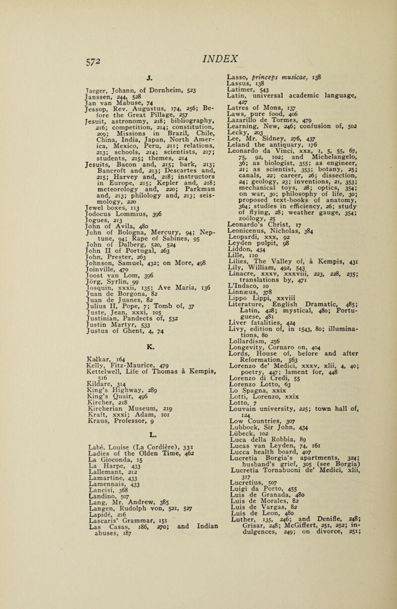 j. Jaeger, Johann, of Dornheim, 523 Janssen, 244, 528 Jan van Mabuse, 74 Jessop, Rev. Augustus, 174, 256; Be¬ fore the Great Pillage, 257 Jesuit, astronomy, 218; bibliography, 216; competition, 214; constitution, 209; Missions in Brazil, Chile, China, India, Japan, North Amer¬ ica, Mexico, Peru, 211; relations, 213; schools, 214; scientists, 217; students, 215; themes, 214 Jesuits, Bacon and, 215; bark, 213; Bancroft and, 213; Descartes and, 215; Harvey and, 218; instructors in Europe, 215; Kepler and, 218; meteorology and, 220; Parkman and, 213; philology and, 213; seis¬ mology, 220 Jewel boxes, 113 Jodocus Lommius, 396 Jogues, 213 _ John of Avila, 480 John of Bologna, Mercury, 94; Nep¬ tune, 94; Rape of Sabines, 95 John of Dalberg, 520, 524 John II of Portugal, 263 John, Prester, 263 Johnson, Samuel, 432; on More, 498 Joinville, 470 Joost van Lorn, 396 Jorg, Syrlin, 99 Josquin, xxxii, 135; Ave Maria, 136 Juan de Borgona, 82 Juan de Juanes, 82 Julius II, Pope, 7; Tomb of, 37 Juste, Jean, xxxi, 105 Justinian, Pandects of, 532 Justin Martyr, 533 Justus of Ghent, 4, 74 K. Kalkar, 164 Kelly, Fitz-Maurice, 479 Kettelwell, Life of Thomas a Kempis, 516 Kildare, 314 King’s Highway, 289 King’s Quair, 496 Kircher, 218 Kircherian Museum, 219 Kraft, xxxi; Adam, iox Kraus, Professor, 9 L. Labe, Louise (La Cordiere), 331 Ladies of the Olden Time, 462 La Gioconda, 15 La Harpe, 433 Lallemant, 212 Lamartine, 433 Lamennais, 433 Lancisi, 368 Landino, 507 Lang, Mr. Andrew, 385 Langen, Rudolph von, 521, 527 Lapide, 216 Lascaris’ Grammar, 151 Las Casas, 186, 270; and Indian abuses, 187 Lasso, princeps musicae, 138 Lassus, 138 Latimer, 543 Latin, universal academic language, 427 Latres of Mons, 137 Laws, pure food, 406 Lazarillo de Tormes, 479 Learning, New, 246; confusion of, 502 Lecky, 203 Lee, Mr. Sidney, 276, 437 Leland the antiquary, 176 Leonardo da Vinci, xxx, 1, 5, 55, 67, 75, 92, 102; and Michelangelo, 36; as biologist, 355; as engineer, 21; as scientist, 353; botany, 25; canals, 22; career, 26; dissection, 24; geology, 23; inventions, 21, 353; mechanical toys, 28; optics, 354; on war, 30; philosophy of life, 30; proposed text-books of anatomy, 364; studies in efficiency, 26; study of flying, 28; weather gauge, 354; zoology, 25 Leonardo’s Christ, 17 Leonicenus, Nicholas, 384 Leopardi, xxx, 92 Leyden pulpit, 98 Liddon, 434 Lille, no Lilies, The Valley of, a Kempis, 431 Lily, William, 492, 543 Linacre, xxxv, xxxviii, 223, 228, 235; translations by, 471 L’lndaco, 10 Linnaeus, 378 Lippo Lippi, xxviii Literature, English Dramatic, 485; Latin, 428; mystical, 480; Portu¬ guese, 481 Liver fatalities, 424 Livy, edition of, in 1543, 80; illumina¬ tions, 80 Lollardism, 256 Longevity, Cornaro on, 404 Lords, House of, before and after Reformation, 563 Lorenzo de’ Medici, xxxv, xlii, 4, 40; poetry, 447; lament for, 448 Lorenzo di Credi, 55 Lorenzo Lotto, 63 Lo Spagna, xxix Lotti, Lorenzo, xxix Lotto, 7 Louvain university, 225; town hall of, 124 Low Countries, 307 Lubbock, Sir John, 434 Liibeck, 102 Luca della Robbia, 89 Lucas van Leyden, 74, 161 Lucca health board, 407 Lucretia Borgia’s apartments, 324; husband’s grief, 305 (see Borgia) Lucretia Tornabuoni de’ Medici, xlii, 3i7 Lucretius, 507 Luigi da Porto, 455 Luis de Granada, 480 Luis de Morales, 82 Luis de Vargas, 82 Luis de Leon, 480 Luther, 135, 246; and Denifle, 248; Grisar, 248; McGiffert, 251, 252; in¬ dulgences, 249; on divorce, 251;