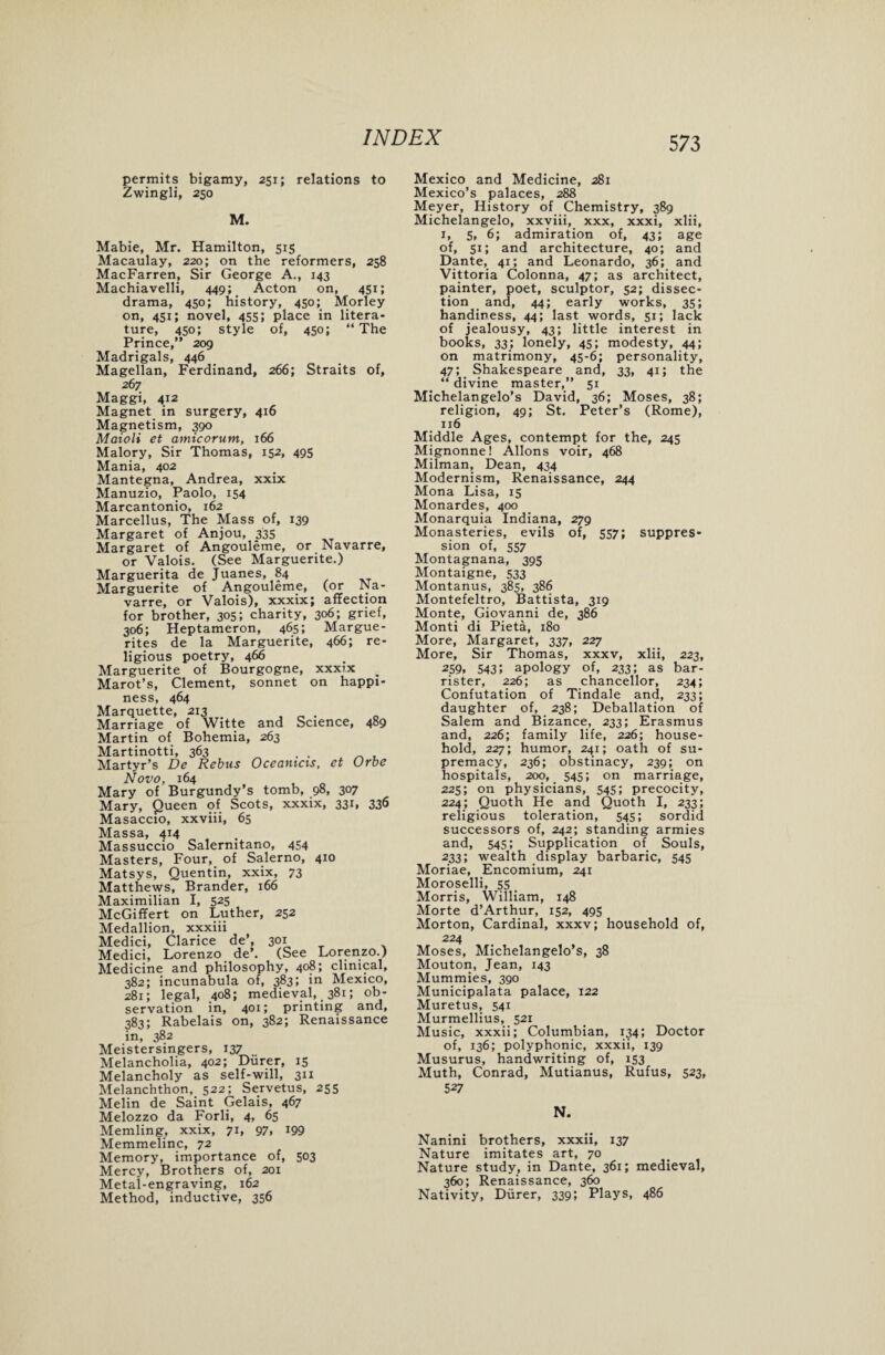 permits bigamy, 251; relations to Zwingli, 250 M. Mabie, Mr. Hamilton, 515 Macaulay, 220; on the reformers, 258 MacFarren, Sir George A., 143 Machiavelli, 449; Acton on, 451; drama, 450; history, 450; Morley on, 451; novel, 455; place in litera¬ ture, 450; style of, 450; “ The Prince,” 209 Madrigals, 446 Magellan, Ferdinand, 266; Straits of, 267 Maggi, 412 Magnet in surgery, 416 Magnetism, 390 Maioli et amicorum, 166 Malory, Sir Thomas, 152, 495 Mania, 402 Mantegna, Andrea, xxix Manuzio, Paolo, 154 Marcantonio, 162 Marcellus, The Mass of, 139 Margaret of Anjou, 335 Margaret of Angouleme, or Navarre, or Valois. (See Marguerite.) Marguerita de Juanes, 84 Marguerite of Angouleme, (or Na¬ varre, or Valois), xxxix; affection for brother, 305; charity, 306; grief, 306; Heptameron, 465; Margue¬ rites de la Marguerite, 466; re¬ ligious poetry, 466 Marguerite of Bourgogne, xxxix _ Marot’s, Clement, sonnet on happi¬ ness, 464 Marquette, 213 . _ . Marriage of Witte and Science, 489 Martin of Bohemia, 263 Martinotti, 363 . . Martyr’s De Rebus Oceanicis, et Urbe Novo, 164 Mary of Burgundy’s tomb, 98, 307 Mary, Queen of Scots, xxxix, 331, 336 Masaccio, xxviii, 65 Massa, 414 Massuccio Salernitano, 454 Masters, Four, of Salerno, 410 Matsys, Quentin, xxix, 73 Matthews, Brander, 166 Maximilian I, 525 McGiffert on Luther, 252 Medallion, xxxiii Medici, Clarice de’, 301 Medici, Lorenzo de’. (See Lorenzo.) Medicine and philosophy, 408; clinical, 382; incunabula of, 383; in Mexico, 281; legal, 408; medieval,. 381; ob¬ servation in, 401; printing and, 383; Rabelais on, 382; Renaissance in, 382 Meistersingers, 137 Melancholia, 402; Diirer, 15 Melancholy as self-will, 311 Melanchthon, 522; Servetus, 255 Melin de Saint Gelais, 467 Melozzo da Forli, 4, 65 Memling, xxix, 71, 97, 199 Memmelinc, 72 Memory, importance of, 503 Mercy, Brothers of, 201 Metal-engraving, 162 Method, inductive, 356 Mexico and Medicine, 281 Mexico’s palaces, 288 Meyer, History of Chemistry, 389 Michelangelo, xxviii, xxx, xxxi, xlii, 1, s, 6; admiration of, 43; age of, 51; and architecture, 40; and Dante, 41; and Leonardo, 36; and Vittoria Colonna, 47; as architect, painter, poet, sculptor, 52; dissec¬ tion and, 44; early works, 35; handiness, 44; last words, 51; lack of jealousy, 43; little interest in books, 33; lonely, 45; modesty, 44; on matrimony, 45-6; personality, 47; Shakespeare and, 33, 41; the “ divine master,” 51 Michelangelo’s David, 36; Moses, 38; religion, 49; St. Peter’s (Rome), 116 Middle Ages, contempt for the, 245 Mignonne! Allons voir, 468 Milman, Dean, 434 Modernism, Renaissance, 244 Mona Lisa, 15 Monardes, 400 Monarquia Indiana, 279 Monasteries, evils of, 557; suppres¬ sion of, 557 Montagnana, 395 Montaigne, 533 Montanus, 385, 386 Montefeltro, Battista, 319 Monte, Giovanni de, 386 Monti di Pieta, 180 More, Margaret, 337, 227 More, Sir Thomas, xxxv, xlii, 223, 259. 5435 apology of, 233; as bar¬ rister, 226; as chancellor, 234; Confutation of Tindale and, 233; daughter of, 238; Deballation of Salem and Bizance, 233; Erasmus and, 226; family life, 226; house¬ hold, 227; humor, 241; oath of su¬ premacy, 236; obstinacy, 239; on hospitals, 200, 545; on marriage, 225; on physicians, 545; precocity, 224; Quoth He and Quoth I, 233; religious toleration, 545; sordid successors of, 242; standing armies and, 545; Supplication of Souls, 233; wealth display barbaric, 545 Moriae, Encomium, 241 Moroselli, 55 Morris, William, 148 Morte d’Arthur, 152, 495 Morton, Cardinal, xxxv; household of, 224 Moses, Michelangelo’s, 38 Mouton, Jean, 143 Mummies, 390 Municipalata palace, 122 Muretus, 541 Murmellius, 521 Music, xxxii; Columbian, 134; Doctor of, 136; polyphonic, xxxii, 139 Musurus, handwriting of, 153 Muth, Conrad, Mutianus, Rufus, 523, 527 N. Nanini brothers, xxxii, 137 Nature imitates art, 70 Nature study, in Dante, 361; medieval, 360; Renaissance, 360 Nativity, Diirer, 339; Plays, 486