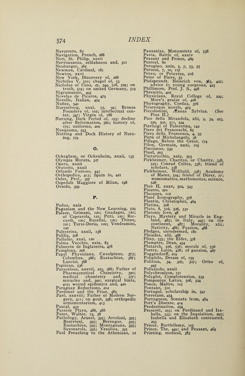 Navarrete, 82 Navigation, French, 268 Neri, St. Philip, xxxii Nervousness, selfishness and, 311 Neuburger, 362 Newman, Cardinal, 181 Newton, xxvi New York, Discovery of, 268 Nicholas V, 510; chapel of, 53 Nicholas of Cusa, 27, 344, 518, 529; on truth, 519; on united Germany, 519 Nigramansir, 493 Novelas de Picaros, 479 Novelle, Italian, 454 Nunez, 540 Nuremberg, xxxi, 75, 99; Bronze Founders of, 102; intellectual cen¬ ter, 347; Virgin of, 188 Nursing, Dark Period of, 193; decline after Reformation, 560; history of, 179; uniforms, 200 Nusquama, 233 Nutting and Dock History of Nurs¬ ing, 179 O. Ockeghem, or Ockenheim, xxxii, 135 Olympia Morata, 327 Opera, xxxii Oratorio, xxxii Orlando Furioso, 443 Orthopedics, 413; Spain in, 421 Osier, Prof., 397 Ospedale Maggiore of Milan, 196 Oviedo, 399 P. Padua, xxix Paganism and the New Learning, 529 Palace, Grimani, 120; Guadagni, 120; of Caprarola, 122; Pitti, 120; Ric- cardi, 120; Rucellai, 120; Thiene, 121; Tursi-Doria, 122; Vendramini, 120 Palestrina, xxxii, 136 Palilia, 508 Palladio, xxxi, 120 Palma Vecchio, xxix, 63 Palmerin de Inglaterra, 478 Pamplona, 206 Papal Physicians, Csesalpinus, 373; Columbus, 366; Eustachius, 367; Lancisi, 368 Papinian, 536 Paracelsus, xxxvii, 223, 386; Father of Pharmaceutical _ Chemistry, 390; medical chemistry and, 357 5 miracles and, 390; surgical hints, 419; wound epidemics and, 420 Paraguay Reductions, 212 Pardoner and the Friar, 489 Pare, xxxviii; Father of Modern Sur¬ gery, 411; on gout, 398; orthopedic armamentarium, 413 Pascal, 432 Passion Plays, 486, 488 Pater, Walter, 15, 58 Pathology, Aranzi, 395; Arcolani, 395; Benivieni, 395; Berengar, 395; Eustachius, 395; Montagnana, 395; Savonarola, 395; Vesalius, 395 Paul Preaching to the Athenians, 12 Pausanias, Monuments of, 536 Pavia, Battle of, xxxiv Peasant and Prince, 469 Perreal, 80 Perugino, xxix, 5, 7, 53, 55 Peruzzi, 7, 10, 117 Petau, or Petavius, 216 Peter of Pieve, 55 Pfolspeundt, Heinrich von, 383, 422; advice to young surgeons, 423 Phillimore, Prof. J. S., 498 Phrenitis, 402 Physicians, Royal College of, 229; More’s praise of, 408 Phytography, Cordus, 376 Picaresque novels, 479 Piccolornini, JEneas Sylvius. (See Pius II.) Pico della Mirandola, xlii, 9, 34, 223, 230, 507, Si 1, 524 Pierluigi of Palestrina, 142 Piero dei Franceschi, 65 Piero della Francesca, 4, 55 Pieta of Michelangelo, 36 Pillage, Before the Great, 174 Pilon, Germain, xxxi, 105 Pincianus, 539 Pinel, 203 Pinturicchio, xxix, 503 Pirkheimer, Charitas, or Charity, 338, 525; Conrad Celtes, 338; friend of scholars, 338 Pirkheimer, Wilibald, 338; Academy of Mainz, 524; friend of Durer, 77; numismatics, mathematics, science, 526 Pius II, xxxv, 502, 543 Pizarro, 270 Placques, 112 Plant Iconography, 376 Plantin, Christopher, 464 Platina, 508 Plato, 8, 516, 526, 530 Platonic love, 48 Plays, Mystery and Miracle in Eng¬ land, 485; in Italy, 445; on the continent, 487; Morality, xlii; Nativity, 486; Passion, 488 Pledges, unredeemed, 180 Pleiades, xlii, 468 Phny, 535; the Elder, 378 Plumptre, Dean, 434 Plutarch, 526, 536; morals of, 536 Poetry, Latin, 428; of passion, 467 Poggendorff, 219 Poliphilo, Dream of, 159 Politian, 34, 327, 507; Orfeo of, 445 Pollaiuolo, xxxii Polychronicon, 151 Polyglot, Complutensian, 539 Pomponius_ Lsetus, 508, 524 Ponce, Maitre, 105 Pontano, 510 Portugal, scholarship in, 541 Porretane, 454 Portuguese, Sonnets from, 484 Pott’s Disease, 414 Predestination, 254 Prescott, 293; on Ferdinand and Isa¬ bella, 333; on the Inquisition, 295; Isabella and Elizabeth contrasted, 293 Prieur, Barthelemy, 105 Prince, The, 449; and Peasant, 4C9 Printing, medical, 383