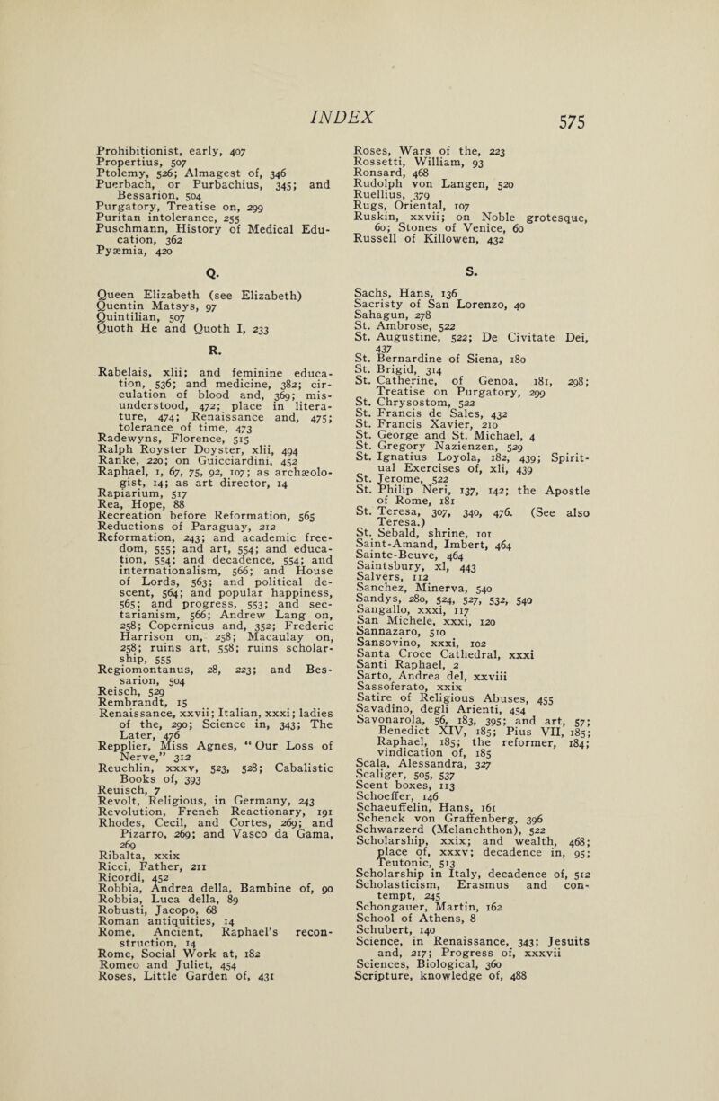 Prohibitionist, early, 407 Propertius, 507 Ptolemy, 526; Almagest of, 346 Puerbach, or Purbachius, 345; and Bessarion, 504 Purgatory, Treatise on, 299 Puritan intolerance, 255 Puschmann, History of Medical Edu¬ cation, 362 Pyaemia, 420 Roses, Wars of the, 223 Rossetti, William, 93 Ronsard, 468 Rudolph von Langen, 520 Ruellius, 379 Rugs, Oriental, 107 Ruskin, xxvii; on Noble grotesque, 60; Stones of Venice, 60 Russell of Killowen, 432 Q. S. Queen Elizabeth (see Elizabeth) Quentin Matsys, 97 Quintilian, 507 Quoth He and Quoth I, 233 R. Rabelais, xlii; and feminine educa¬ tion, 536; and medicine, 382; cir¬ culation of blood and, 369; mis¬ understood, 472; place in litera¬ ture, 474; Renaissance and, 475; tolerance of time, 473 Radewyns, Florence, 515 Ralph Royster Doyster, xlii, 494 Ranke, 220; on Guicciardini, 452 Raphael, 1, 67, 75, 92, 107; as archaeolo¬ gist, 14; as art director, 14 Rapiarium, 517 Rea, Hope, 88 Recreation before Reformation, 565 Reductions of Paraguay, 212 Reformation, 243; and academic free¬ dom, 555; and art, 554; and educa¬ tion, 554; and decadence, 554; and internationalism, 566; and House of Lords, 563; and political de¬ scent, 564; and popular happiness, 565; and progress, 553; and sec¬ tarianism, 566; Andrew Lang on, 258; Copernicus and, 352; Frederic Harrison on, 258; Macaulay on, 258; ruins art, 558; ruins scholar¬ ship, 555 Regiomontanus, 28, 223; and Bes¬ sarion, 504 Reisch, 529 Rembrandt, 15 Renaissance, xxvii; Italian, xxxi; ladies of the, 290; Science in, 343; The Later, 476 Repplier, Miss Agnes, “ Our Loss of Nerve,” 312 Reuchlin, xxxv, 523, 528; Cabalistic Books of, 393 Reuisch, 7 Revolt, Religious, in Germany, 243 Revolution, French Reactionary, 191 Rhodes, Cecil, and Cortes, 269; and Pizarro, 269; and Vasco da Gama, 269 Ribalta, xxix Ricci, Father, 211 Ricordi, 452 Robbia, Andrea della, Bambine of, 90 Robbia, Luca della, 89 Robusti, Jacopo, 68 Roman antiquities, 14 Rome, Ancient, Raphael’s recon¬ struction, 14 Rome, Social Work at, 182 Romeo and Juliet, 454 Roses, Little Garden of, 431 Sachs, Hans, 136 Sacristy of San Lorenzo, 40 Sahagun, 278 St. Ambrose, 522 St. Augustine, 522; De Civitate Dei, _ 437 St. Bernardine of Siena, 180 St. Brigid, 314 St. Catherine, of Genoa, 181, 298; Treatise on Purgatory, 299 St. Chrysostom, 522 St. Francis de Sales, 432 St. Francis Xavier, 210 St. George and St. Michael, 4 St. Gregory Nazienzen, 529 St. Ignatius Loyola, 182, 439; Spirit¬ ual Exercises of, xli, 439 St. Jerome, 522 St. Philip Neri, 137, 142; the Apostle of Rome, 181 St. Teresa, 307, 340, 476. (See also Teresa.) St. Sebald, shrine, 101 Saint-Amand, Imbert, 464 Sainte-Beuve, 464 Saintsbury, xl, 443 Salvers, 112 Sanchez, Minerva, 540 Sandys, 280, 524, 527, 532, 540 Sangallo, xxxi, 117 San Michele, xxxi, 120 Sannazaro, 510 Sansovino, xxxi, 102 Santa Croce Cathedral, xxxi Santi Raphael, 2 Sarto, Andrea del, xxviii Sassoferato, xxix Satire of Religious Abuses, 455 Savadino, degli Arienti, 454 Savonarola, 56, 183, 395; and art, 57; Benedict XIV, 185; Pius VII, 185; Raphael, 185; the reformer, 184; vindication of, 185 Scala, Alessandra, 327 Scaliger, 505, 537 Scent boxes, 113 Schoeffer, 146 Schaeuffelin, Hans, 161 Schenck von Graffenberg, 396 Schwarzerd (Melanchthon), 522 Scholarship, xxix; and wealth, 468; place of, xxxv; decadence in, 95; Teutonic, 513 Scholarship in Italy, decadence of, 512 Scholasticism, Erasmus and con¬ tempt, 245 Schongauer, Martin, 162 School of Athens, 8 Schubert, 140 Science, in Renaissance, 343; Jesuits and, 217; Progress of, xxxvii Sciences, Biological, 360 Scripture, knowledge of, 488