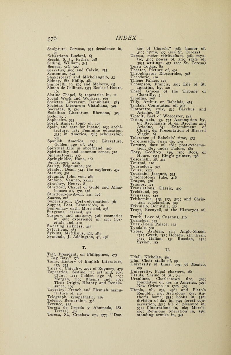 Sculpture, Certosa, 95; decadence in, 95 . . Sebastiano Lucianx, 63 Secchi, S. J., Father, 218 Selling, William, 543 Seneca, 516, 522 Servetus, 369; and Calvin, 255 Seutonius, 522 Shakespeare and Michelangelo, 33 Sidney, Sir Philip, 481 Signorelli, 10, 56; and Melozzo, 65 Simon de Collines, 157; Book of Hours, 160 Sistine Chapel, 8; tapestries in, 11 Social Work and Workers, 169 Societas Literarum Danubiana, 524 Societas Literarum Vistuliana, 524 Socrates, 8, 516 Sodalitas Literarum Rhenana, 524 Sodoma, 7 Sophocles, 533 Sorel, Agnes, tomb of, 105 Spain, and care for insane, 203; archi¬ tecture, 118; Feminine education, 333; in America, 278; scholarship, 537 Spanish America, 277; Literature, Golden age of, 484 Spiritual Life in shorthand, 440 Spirituality and common sense, 312 Splenectomy, 417 Springinklee, Hans, 161 Squarcione, xxix Staley, Edgcumbe, 300 Stanley, Dean, 514; the explorer, 432 Statius, 507 Staupitz, John von, 260 Stefano, Vanneo, xxxii Strachey, Henry, 8 Stratford, Chapel of Guild and Alms¬ houses at, 172, 176 Stratford-on-Avon, 131, 176 Suarez, 216 Superstition, Post-reformation, 561 Supper, Last, Leonardo’s, 16 Supremacy oath, More and, 236 Surgeons, learned, 425 Surgery, and anatomy, 526; cosmetics in, 418; experience in, 425; hos¬ pitals and, 410 Sweating sickness, 385 Sylvaticus, 383 Sylvius, Matthaeus, 365, 383 Symonds, J. Addington, 41, 446 T. Taft, President, on Philippines, 273 “ Tag Day,” 178 Taine, History of English Literature, _ 177> 353 . Tales of Chivalry, 479; of Roguery, 479 Tapestries, Sistine, 11; art and, 107; Cluny, hi; Golden age of, 109; Morgan, . no; Rheims and, 109; Their Origin, History and Renais¬ sance, 109 Tapestry, French and Flemish manu¬ facture of, no Telegraph, sympathetic, 356 Telesio, Bernardino, 356 Terence, 522 Teresa de Cepeda y Ahumada, (St. Teresa), 307 Teresa, St., Crashaw on, 477; “Doc¬ tor of Church,” 308; humor of, 310; hymn, 477 (see St. Teresa) Teresa, mater spiritualium, 308; mys¬ tic, 310; power of, 310; style of, 309; writings, 477 (see St. Teresa) Terra Cottas, 89 Theater, Picture of, 491 Theophrastus Dioscorides, 378 Theodoric, 410 Thiene Palace, 121 Thompson, Francis, 207; Life of St. Ignatius, by, 221 Three Graces of the Tribune of Chantilly, 5 Tibullus, 508 Tilly, Arthur, on Rabelais, 474 Tindale, Confutation of, 233 Tintoretto, xxix, 53; Bacchus and Ariadne, 68 Tiptoft, Earl of Worcester, 542 Titian, xxix, 53, 75; Assumption by, 63; Bacchanals of, 64; Bacchus and Ariadne, 64; Entombment of Christ, 63; Presentation of Blessed Virgin, 63 Tolerance of Rabelais’ time, 473 Torquemada, Juan de, 279 Torture, date of, 188; post-reforma¬ tion, 561; under Tudors, 189 Tory, Geoffrey, 149, 156; Book of Hours, 157; King’s printer, 158 Toscanelli, 28, 348 Tournai, no Tournefort, 377 Tours, xxxi Toussain, Jacques, 533 Tracheotomy tube, 416 Tragus, 376 Tramps, 171 Translations, Classic, 499 Trebizond, 505 Tregaskis, 149 Trithemius, 525, 527, 529; and Chris¬ tian scholarship, 529 Trivulzio, Domitilla, 327 Troye, Recuyell, of the Historyes of, 152 Truth, Love of, Cusanus, 519 Turnebus, 533 Tursi-Doria Palace, 122 Tyndale, 500 Types, Arabian, 151; Anglo-Saxon, 151; Greek, 151; Hebrew, 151; Irish, 151; Italian, 151 Russian, 151; Syrian, 151 U. Udall, Nicholas, 494 Ulm, Choir stalls of, 99 University of Lima, 279; of Mexico, 279 University, Papal charters, 281 Ursula, Shrine of St., 73 Ursulines, Charlestown fire, 329; foundation of, 329; in America, 329; New Orleans in 1726, 329 Utopia, xli, 232, 436; and Plato’s Republic, 439; Astrology, 551; Au¬ thor’s home, 553; books in, 552; division of day in, 552; forest con¬ servation, 551; life of pleasure in, 551; illustrations in, 162; More’s, 429; Religious toleration in, 546; standing armies in, 547