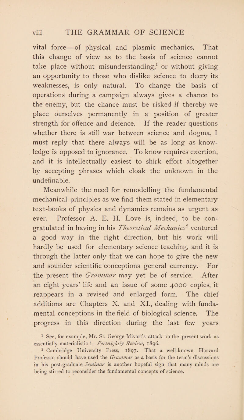 • • • vital force—of physical and plasmic mechanics. That this change of view as to the basis of science cannot take place without misunderstanding,1 or without giving an opportunity to those who dislike science to decry its weaknesses, is only natural. To change the basis of operations during a campaign always gives a chance to the enemy, but the chance must be risked if thereby we place ourselves permanently in a position of greater strength for offence and defence. If the reader questions whether there is still war between science and dogma, I must reply that there always will be as long as know¬ ledge is opposed to ignorance. To know requires exertion, and it is intellectually easiest to shirk effort altogether by accepting phrases which cloak the unknown in the undefinable. Meanwhile the need for remodelling the fundamental mechanical principles as we find them stated in elementary text-books of physics and dynamics remains as urgent as ever. Professor A. E. H. Love is, indeed, to be con¬ gratulated in having in his Theoretical Mechanics2 ventured a good way in the right direction, but his work will hardly be used for elementary science teaching, and it is through the latter only that we can hope to give the new and sounder scientific conceptions general currency. For the present the Grammar may yet be of service. After an eight years’ life and an issue of some 4000 copies, it reappears in a revised and enlarged form. The chief additions are Chapters X. and XI., dealing with funda¬ mental conceptions in the field of biological science. The progress in this direction during the last few years 1 See, for example, Mr. St. George Mivart’s attack on the present work as essentially materialistic !—Fortnightly Review, 1896. 2 Cambridge University Press, 1897. That a well-known Harvard Professor should have used the Grajnmar as a basis for the term’s discussions in his post-graduate Seminar is another hopeful sign that many minds are being stirred to reconsider the fundamental concepts of science.