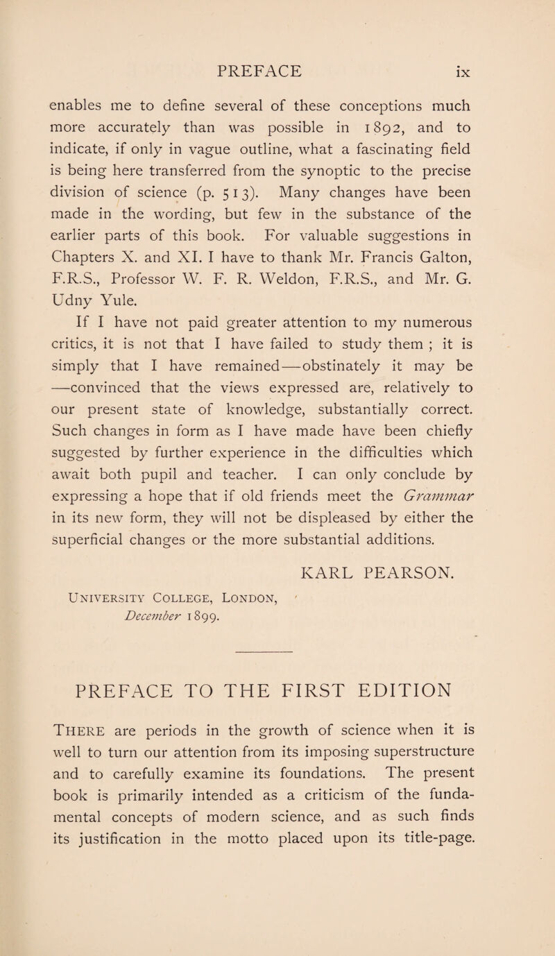 enables me to define several of these conceptions much more accurately than was possible in 1892, and to indicate, if only in vague outline, what a fascinating field is being here transferred from the synoptic to the precise division of science (p. 5 13). Many changes have been made in the wording, but few in the substance of the earlier parts of this book. For valuable suggestions in Chapters X. and XI. I have to thank Mr. Francis Galton, F.R.S., Professor W. F. R. Weldon, F.R.S., and Mr. G. Udny Yule. If I have not paid greater attention to my numerous critics, it is not that I have failed to study them ; it is simply that I have remained—obstinately it may be —convinced that the views expressed are, relatively to our present state of knowledge, substantially correct. Such changes in form as I have made have been chiefly suggested by further experience in the difficulties which await both pupil and teacher. I can only conclude by expressing a hope that if old friends meet the Grammar in its new form, they will not be displeased by either the superficial changes or the more substantial additions. KARL PEARSON. University College, London, December 1899. PREFACE TO THE FIRST EDITION There are periods in the growth of science when it is well to turn our attention from its imposing superstructure and to carefully examine its foundations. The present book is primarily intended as a criticism of the funda¬ mental concepts of modern science, and as such finds its justification in the motto placed upon its title-page.