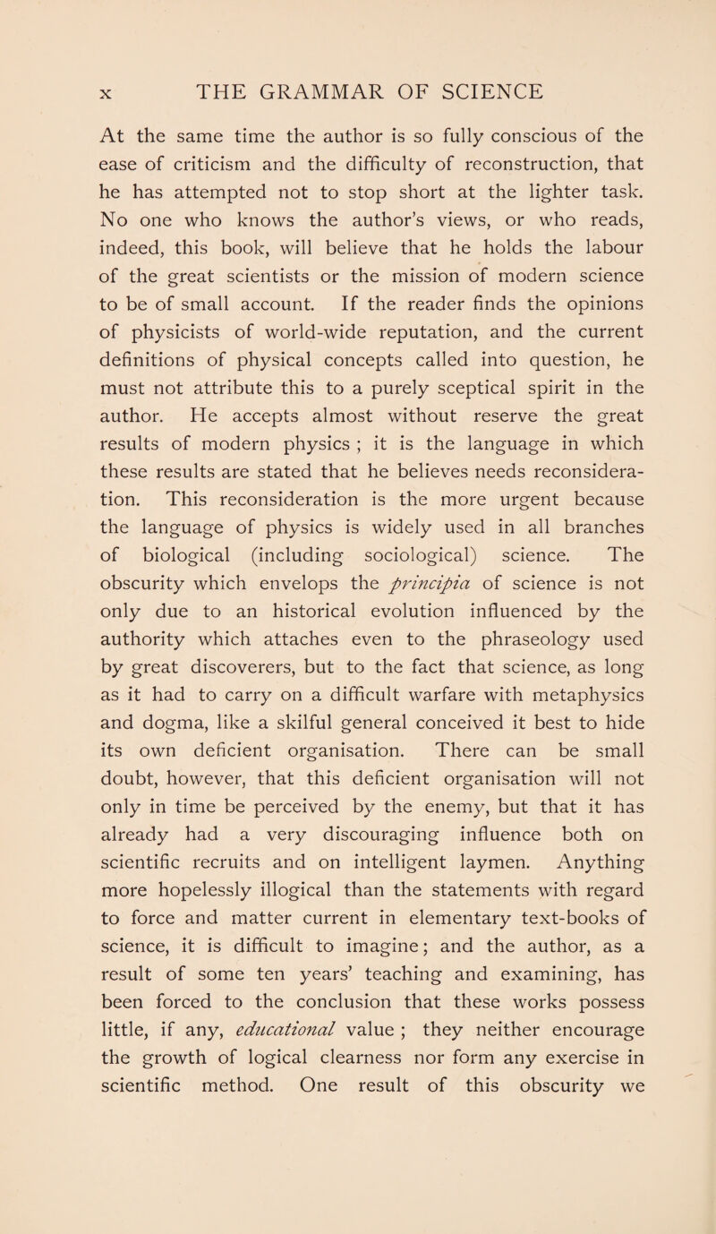 At the same time the author is so fully conscious of the ease of criticism and the difficulty of reconstruction, that he has attempted not to stop short at the lighter task. No one who knows the author’s views, or who reads, indeed, this book, will believe that he holds the labour of the great scientists or the mission of modern science to be of small account. If the reader finds the opinions of physicists of world-wide reputation, and the current definitions of physical concepts called into question, he must not attribute this to a purely sceptical spirit in the author. He accepts almost without reserve the great results of modern physics ; it is the language in which these results are stated that he believes needs reconsidera¬ tion. This reconsideration is the more urgent because the language of physics is widely used in all branches of biological (including sociological) science. The obscurity which envelops the principia of science is not only due to an historical evolution influenced by the authority which attaches even to the phraseology used by great discoverers, but to the fact that science, as long as it had to carry on a difficult warfare with metaphysics and dogma, like a skilful general conceived it best to hide its own deficient organisation. There can be small doubt, however, that this deficient organisation will not only in time be perceived by the enemy, but that it has already had a very discouraging influence both on scientific recruits and on intelligent laymen. Anything more hopelessly illogical than the statements with regard to force and matter current in elementary text-books of science, it is difficult to imagine; and the author, as a result of some ten years’ teaching and examining, has been forced to the conclusion that these works possess little, if any, educational value ; they neither encourage the growth of logical clearness nor form any exercise in scientific method. One result of this obscurity we
