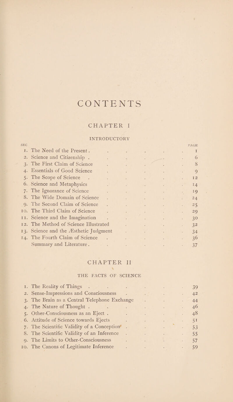 CONTENTS CHAPTER I INTRODUCTORY SEC PAGE i« The Need of the Present. . . . . i 2. Science and Citizenship . . . . . .6 3. The First Claim of Science . . . . .8 4. Essentials of Good Science . . . . .9 5- The Scope of Science . . . . . .12 6. Science and Metaphysics . . . . .14 7. The Ignorance of Science . . . . 19 8. The Wide Domain of Science . . . . .24 9. The Second Claim of Science . . . . .25 10. The Third Claim of Science . . . .29 11. Science and the Imagination . . . . .30 12. The Method of Science Illustrated . . . .32 13. Science and the ^Esthetic Judgment . . . .34 14. The Fourth Claim of Science . . . . .36 Summary and Literature. . . . . .37 CHAPTER II THE FACTS OF SCIENCE 1. The Reality of Things . . . . . 39 2. Sense-Impressions and Consciousness . . . .42 3. The Brain as a Central Telephone Exchange . . .44 4. The Nature of Thought . . . . . .46 5. Other-Consciousness as an Eject . . . .48 6. Attitude of Science towards Ejects . . . .51 7. The Scientific Validity of a Conception . . . - 53 8. The Scientific Validity of an Inference . . . -55 9. The Limits to Other-Consciousness . . . -57