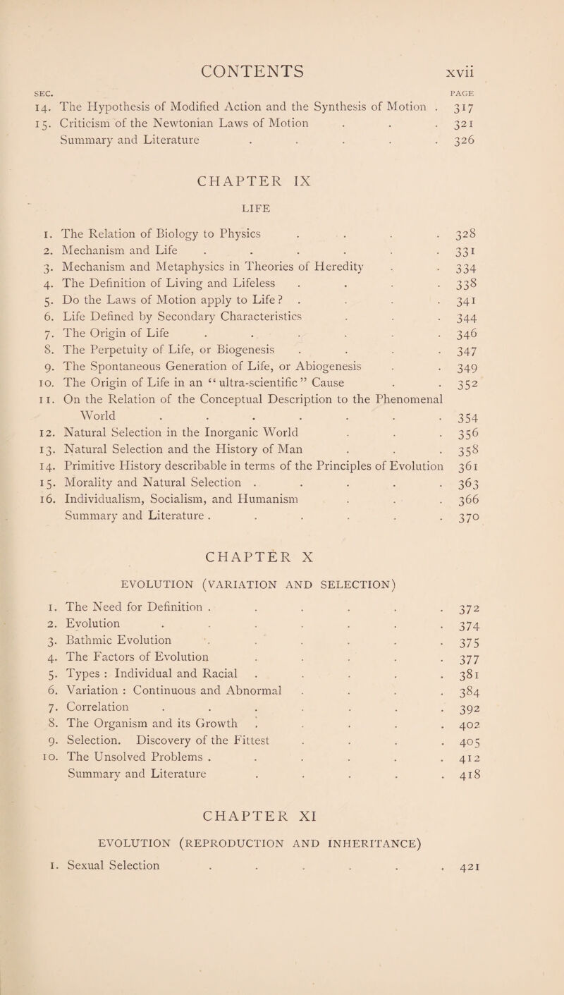 SEC. 14. The Hypothesis of Modified Action and the Synthesis of Motion . 15. Criticism of the Newtonian Laws of Motion Summary and Literature . CHAPTER IX LIFE 1. The Relation of Biology to Physics .... 2. Mechanism and Life ...... 3. Mechanism and Metaphysics in Theories of Heredity 4. The Definition of Living and Lifeless .... 5. Do the Laws of Motion apply to Life? .... 6. Life Defined by Secondary Characteristics 7. The Origin of Life ...... 8. The Perpetuity of Life, or Biogenesis .... 9. The Spontaneous Generation of Life, or Abiogenesis 10. The Origin of Life in an “ultra-scientific” Cause 11. On the Relation of the Conceptual Description to the Phenomenal World ....... 12. Natural Selection in the Inorganic World 13. Natural Selection and the History of Man 14. Primitive History describable in terms of the Principles of Evolution 15. Morality and Natural Selection . . . . . 16. Individualism, Socialism, and Humanism Summary and Literature ...... CHAPTER X EVOLUTION (VARIATION AND SELECTION) 1. The Need for Definition ..... 2. Evolution ...... 3. Bathmic Evolution ..... 4. The Factors of Evolution .... 5. Types : Individual and Racial .... 6. Variation : Continuous and Abnormal 7. Correlation ...... 8. The Organism and its Growth .... 9. Selection. Discovery of the Fittest 10. The Unsolved Problems ..... Summary and Literature .... CHAPTER XI EVOLUTION (REPRODUCTION AND INHERITANCE) 1. Sexual Selection ..... PAGE 3T7 321 326 328 331 334 338 34i 344 346 347 349 352 354 356 358 361 363 366 370 372 374 375 377 381 384 392 402 405 412 418 421