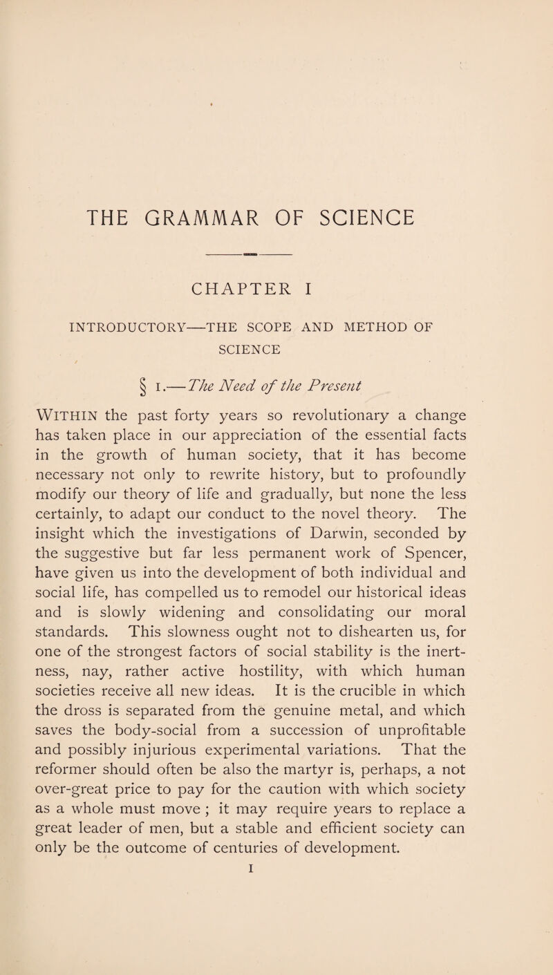 CHAPTER I INTRODUCTORY-THE SCOPE AND METHOD OF SCIENCE § i.— The Need of the Present WITHIN the past forty years so revolutionary a change has taken place in our appreciation of the essential facts in the growth of human society, that it has become necessary not only to rewrite history, but to profoundly modify our theory of life and gradually, but none the less certainly, to adapt our conduct to the novel theory. The insight which the investigations of Darwin, seconded by the suggestive but far less permanent work of Spencer, have given us into the development of both individual and social life, has compelled us to remodel our historical ideas and is slowly widening and consolidating our moral standards. This slowness ought not to dishearten us, for one of the strongest factors of social stability is the inert¬ ness, nay, rather active hostility, with which human societies receive all new ideas. It is the crucible in which the dross is separated from the genuine metal, and which saves the body-social from a succession of unprofitable and possibly injurious experimental variations. That the reformer should often be also the martyr is, perhaps, a not over-great price to pay for the caution with which society as a whole must move ; it may require years to replace a great leader of men, but a stable and efficient society can only be the outcome of centuries of development.