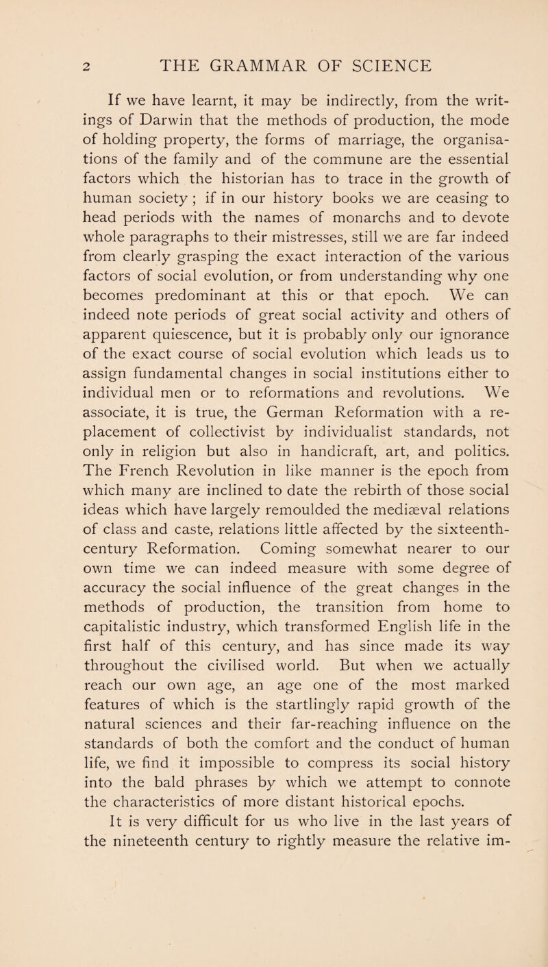 If we have learnt, it may be indirectly, from the writ¬ ings of Darwin that the methods of production, the mode of holding property, the forms of marriage, the organisa¬ tions of the family and of the commune are the essential factors which the historian has to trace in the growth of human society ; if in our history books we are ceasing to head periods with the names of monarchs and to devote whole paragraphs to their mistresses, still we are far indeed from clearly grasping the exact interaction of the various factors of social evolution, or from understanding why one becomes predominant at this or that epoch. We can indeed note periods of great social activity and others of apparent quiescence, but it is probably only our ignorance of the exact course of social evolution which leads us to assign fundamental changes in social institutions either to individual men or to reformations and revolutions. We associate, it is true, the German Reformation with a re¬ placement of collectivist by individualist standards, not only in religion but also in handicraft, art, and politics. The French Revolution in like manner is the epoch from which many are inclined to date the rebirth of those social ideas which have largely remoulded the mediaeval relations of class and caste, relations little affected by the sixteenth- century Reformation. Coming somewhat nearer to our own time we can indeed measure with some degree of accuracy the social influence of the great changes in the methods of production, the transition from home to capitalistic industry, which transformed English life in the first half of this century, and has since made its way throughout the civilised world. But when we actually reach our own age, an age one of the most marked features of which is the startlingly rapid growth of the natural sciences and their far-reaching influence on the standards of both the comfort and the conduct of human life, we find it impossible to compress its social history into the bald phrases by which we attempt to connote the characteristics of more distant historical epochs. It is very difficult for us who live in the last years of the nineteenth century to rightly measure the relative im-