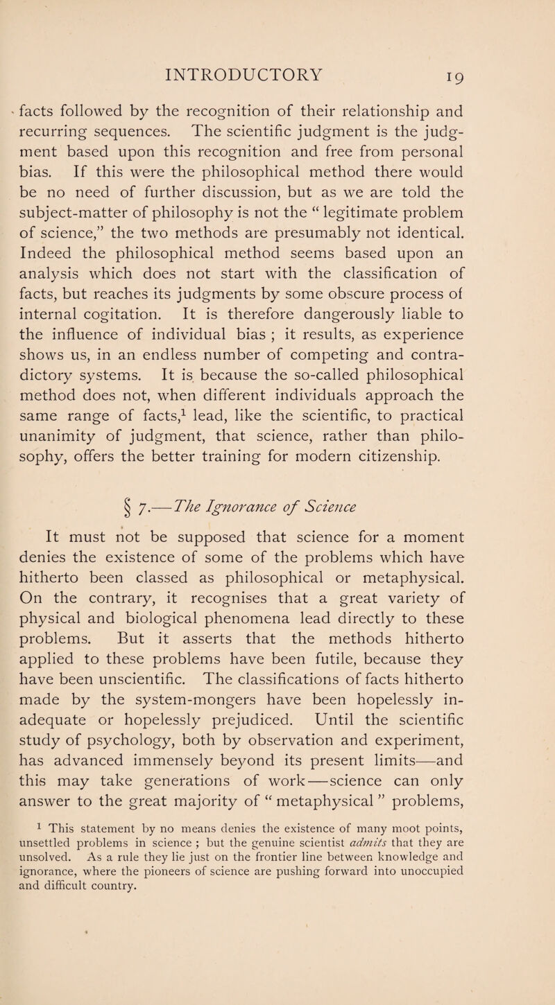 * facts followed by the recognition of their relationship and recurring sequences. The scientific judgment is the judg¬ ment based upon this recognition and free from personal bias. If this were the philosophical method there would be no need of further discussion, but as we are told the subject-matter of philosophy is not the “ legitimate problem of science,” the two methods are presumably not identical. Indeed the philosophical method seems based upon an analysis which does not start with the classification of facts, but reaches its judgments by some obscure process of internal cogitation. It is therefore dangerously liable to the influence of individual bias ; it results, as experience shows us, in an endless number of competing and contra¬ dictory systems. It is because the so-called philosophical method does not, when different individuals approach the same range of facts,1 lead, like the scientific, to practical unanimity of judgment, that science, rather than philo¬ sophy, offers the better training for modern citizenship. § 7.— The Ignorance of Science » It must not be supposed that science for a moment denies the existence of some of the problems which have hitherto been classed as philosophical or metaphysical. On the contrary, it recognises that a great variety of physical and biological phenomena lead directly to these problems. But it asserts that the methods hitherto applied to these problems have been futile, because they have been unscientific. The classifications of facts hitherto made by the system-mongers have been hopelessly in¬ adequate or hopelessly prejudiced. Until the scientific study of psychology, both by observation and experiment, has advanced immensely beyond its present limits—and this may take generations of work — science can only answer to the great majority of “ metaphysical ” problems, 1 This statement by no means denies the existence of many moot points, unsettled problems in science ; but the genuine scientist ad?nits that they are unsolved. As a rule they lie just on the frontier line between knowledge and ignorance, where the pioneers of science are pushing forward into unoccupied and difficult country.