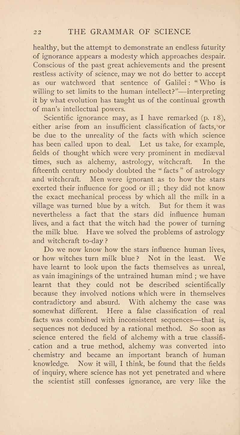 healthy, but the attempt to demonstrate an endless futurity of ignorance appears a modesty which approaches despair. Conscious of the past great achievements and the present restless activity of science, may we not do better to accept as our watchword that sentence of Galilei : “ Who is willing to set limits to the human intellect?’'—interpreting it by what evolution has taught us of the continual growth of man’s intellectual powers. Scientific ignorance may, as I have remarked (p. i 8), either arise from an insufficient classification of facts, or be due to the unreality of the facts with which science has been called upon to deal. Let us take, for example, fields of thought which were very prominent in mediaeval times, such as alchemy, astrology, witchcraft. In the fifteenth century nobody doubted the “ facts ” of astrology and witchcraft. Men were ignorant as to how the stars exerted their influence for good or ill ; they did not know the exact mechanical process by which all the milk in a village was turned blue by a witch. But for them it was nevertheless a fact that the stars did influence human lives, and a fact that the witch had the power of turning the milk blue. Have we solved the problems of astrology and witchcraft to-day ? Do we now know how the stars influence human lives, or how witches turn milk blue ? Not in the least. We have learnt to look upon the facts themselves as unreal, as vain imaginings of the untrained human mind ; we have learnt that they could not be described scientifically because they involved notions which were in themselves contradictory and absurd. With alchemy the case was somewhat different. Here a false classification of real facts was combined with inconsistent sequences—that is, sequences not deduced by a rational method. So soon as science entered the field of alchemy with a true classifi¬ cation and a true method, alchemy was converted into chemistry and became an important branch of human knowledge. Now it will, I think, be found that the fields of inquiry, where science has not yet penetrated and where the scientist still confesses ignorance, are very like the