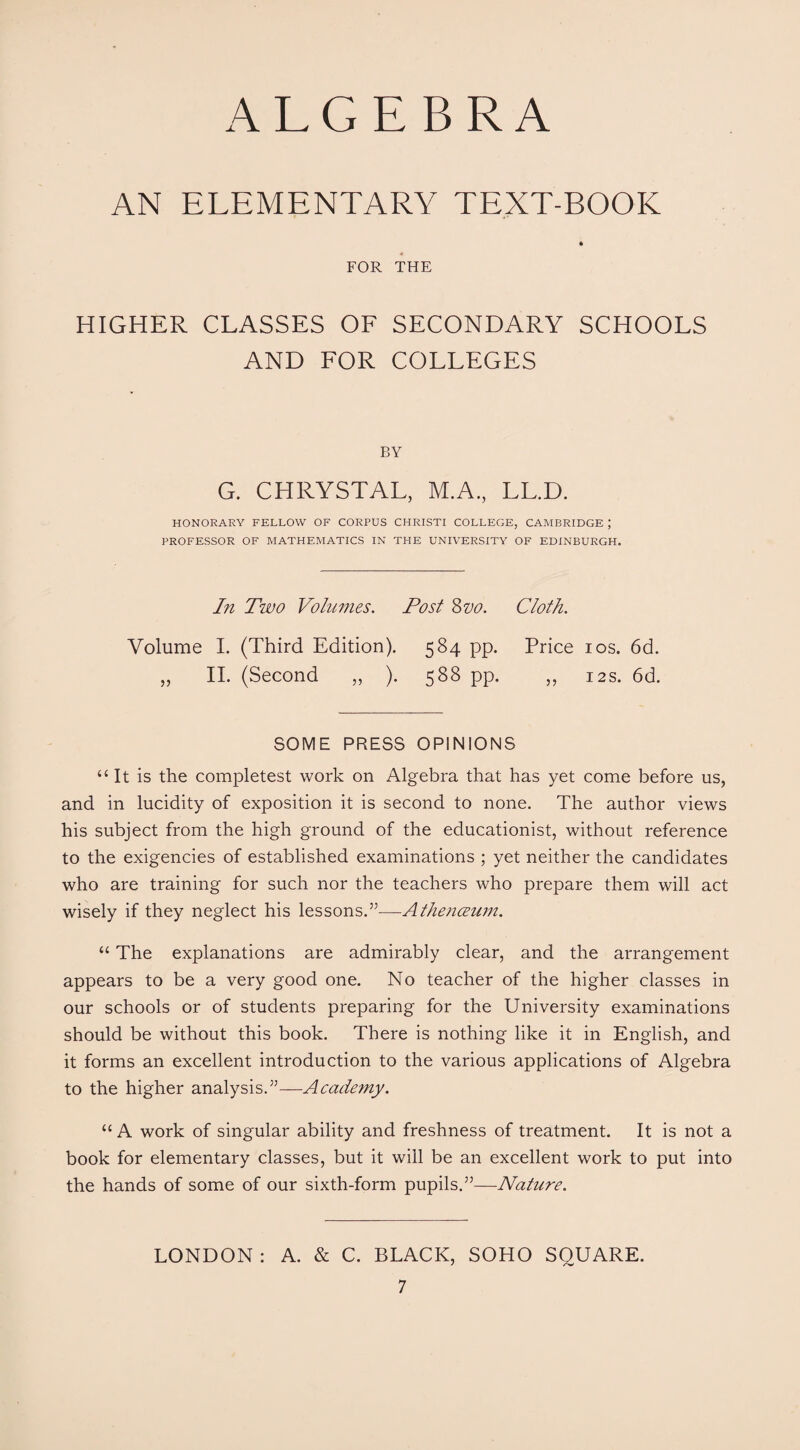 ALGEBRA AN ELEMENTARY TEXT-BOOK * FOR THE HIGHER CLASSES OF SECONDARY SCHOOLS AND FOR COLLEGES BY G. CHRYSTAL, M.A., LL.D. HONORARY FELLOW OF CORPUS CHRISTI COLLEGE, CAMBRIDGE ; PROFESSOR OF MATHEMATICS IN THE UNIVERSITY OF EDINBURGH. In Two Volumes. Post Szjo. Cloth. Volume I. (Third Edition). 584 pp. Price 10s. 6d. „ II. (Second „ ). 588 pp. „ 12s. 6d. SOME PRESS OPINIONS “It is the completest work on Algebra that has yet come before us, and in lucidity of exposition it is second to none. The author views his subject from the high ground of the educationist, without reference to the exigencies of established examinations ; yet neither the candidates who are training for such nor the teachers who prepare them will act wisely if they neglect his lessons.”—Athemzum. “ The explanations are admirably clear, and the arrangement appears to be a very good one. No teacher of the higher classes in our schools or of students preparing for the University examinations should be without this book. There is nothing like it in English, and it forms an excellent introduction to the various applications of Algebra to the higher analysis.”—Academy. “ A work of singular ability and freshness of treatment. It is not a book for elementary classes, but it will be an excellent work to put into the hands of some of our sixth-form pupils.”—Nature. LONDON : A. & C. BLACK, SOHO SQUARE.