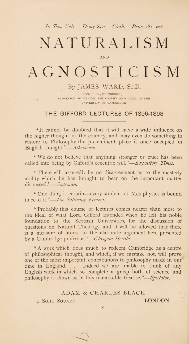 NATURALISM AND AGNOSTICISM By JAMES WARD, Sc.D. HON. LL.D., EDINBURGH , PROFESSOR OF MENTAL PHILOSOPHY AND LOGIC IN THE UNIVERSITY OF CAMBRIDGE THE GIFFORD LECTURES OF 1896-1898 “It .cannot be doubted that it will have a wide influence on the higher thought of the country, and may even do something to restore to Philosophy the pre-eminent place it once occupied in English thought. ”—Athenceum. “We do not believe that anything stronger or truer has been called into being by Gifford’s eccentric will.”—Expository Times. “ There will assuredly be no disagreement as to the masterly ability which he has brought to bear on the important matter discussed.”—Scotsman. “ One thing is certain—every student of Metaphysics is bound to read it.”—The Saturday Review. “ Probably this course of lectures comes nearer than most to the ideal of what Lord Gifford intended when he left his noble foundation to the Scottish Universities, for the discussion of questions on Natural Theology, and it will be allowed that there is a measure of fitness in the elaborate argument here presented by a Cambridge professor.”—Glasgow Herald. “ A work which does much to redeem Cambridge as a centre of philosophical thought, and which, if we mistake not, will prove one of the most important contributions to philosophy made in our time in England. . . . Indeed we are unable to think of any English work in which so complete a grasp both of science and philosophy is shown as in this remarkable treatise.”—Spectator. ADAM & CHARLES BLACK 4 Soho Square LONDON 8